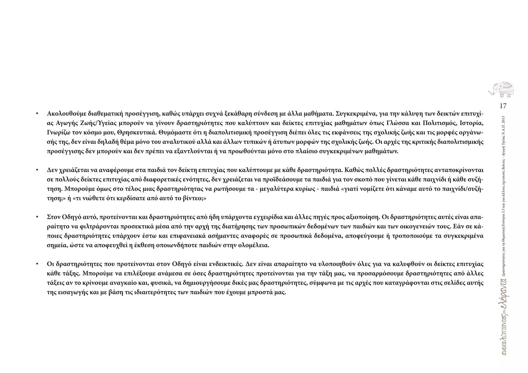17
ΔραστηριότητεςγιατηΘεματικήΕνότητα3.3καιγιαάλλουςσχετικούςδείκτες-ΑγωγήΥγείαςΝ.Α.Π.2013
• Ακολουθούμε διαθεματική προσέγγιση, καθώς υπάρχει συχνά ξεκάθαρη σύνδεση με άλλα μαθήματα. Συγκεκριμένα, για την κάλυψη των δεικτών επιτυχί-
ας Αγωγής Ζωής/Υγείας μπορούν να γίνουν δραστηριότητες που καλύπτουν και δείκτες επιτυχίας μαθημάτων όπως Γλώσσα και Πολιτισμός, Ιστορία,
Γνωρίζω τον κόσμο μου, Θρησκευτικά. Θυμόμαστε ότι η διαπολιτισμική προσέγγιση διέπει όλες τις εκφάνσεις της σχολικής ζωής και τις μορφές οργάνω-
σής της, δεν είναι δηλαδή θέμα μόνο του αναλυτικού αλλά και άλλων τυπικών ή άτυπων μορφών της σχολικής ζωής. Οι αρχές της κριτικής διαπολιτισμικής
προσέγγισης δεν μπορούν και δεν πρέπει να εξαντλούνται ή να προωθούνται μόνο στο πλαίσιο συγκεκριμένων μαθημάτων.
• Δεν χρειάζεται να αναφέρουμε στα παιδιά τον δείκτη επιτυχίας που καλύπτουμε με κάθε δραστηριότητα. Καθώς πολλές δραστηριότητες ανταποκρίνονται
σε πολλούς δείκτες επιτυχίας από διαφορετικές ενότητες, δεν χρειάζεται να προϊδεάσουμε τα παιδιά για τον σκοπό που γίνεται κάθε παιχνίδι ή κάθε συζή-
τηση. Μπορούμε όμως στο τέλος μιας δραστηριότητας να ρωτήσουμε τα - μεγαλύτερα κυρίως - παιδιά «γιατί νομίζετε ότι κάναμε αυτό το παιχνίδι/συζή-
τηση;» ή «τι νιώθετε ότι κερδίσατε από αυτό το βίντεο;»
• Στον Οδηγό αυτό, προτείνονται και δραστηριότητες από ήδη υπάρχοντα εγχειρίδια και άλλες πηγές προς αξιοποίηση. Οι δραστηριότητες αυτές είναι απα-
ραίτητο να φιλτράρονται προσεκτικά μέσα από την αρχή της διατήρησης των προσωπικών δεδομένων των παιδιών και των οικογενειών τους. Εάν σε κά-
ποιες δραστηριότητες υπάρχουν έστω και επιφανειακά ασήμαντες αναφορές σε προσωπικά δεδομένα, αποφεύγουμε ή τροποποιούμε τα συγκεκριμένα
σημεία, ώστε να αποφευχθεί η έκθεση οποιωνδήποτε παιδιών στην ολομέλεια.
• Οι δραστηριότητες που προτείνονται στον Οδηγό είναι ενδεικτικές. Δεν είναι απαραίτητο να υλοποιηθούν όλες για να καλυφθούν οι δείκτες επιτυχίας
κάθε τάξης. Μπορούμε να επιλέξουμε ανάμεσα σε όσες δραστηριότητες προτείνονται για την τάξη μας, να προσαρμόσουμε δραστηριότητες από άλλες
τάξεις αν το κρίνουμε αναγκαίο και, φυσικά, να δημιουργήσουμε δικές μας δραστηριότητες, σύμφωνα με τις αρχές που καταγράφονται στις σελίδες αυτής
της εισαγωγής και με βάση τις ιδιαιτερότητες των παιδιών που έχουμε μπροστά μας.
 