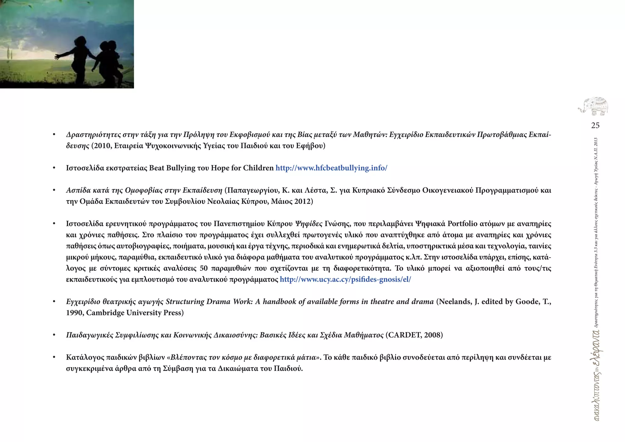 25
ΔραστηριότητεςγιατηΘεματικήΕνότητα3.3καιγιαάλλουςσχετικούςδείκτες-ΑγωγήΥγείαςΝ.Α.Π.2013
• Δραστηριότητες στην τάξη για την Πρόληψη του Εκφοβισμού και της Βίας μεταξύ των Μαθητών: Εγχειρίδιο Εκπαιδευτικών Πρωτοβάθμιας Εκπαί-
δευσης (2010, Εταιρεία Ψυχοκοινωνικής Υγείας του Παιδιού και του Εφήβου)
• Ιστοσελίδα εκστρατείας Beat Bullying του Hope for Children http://www.hfcbeatbullying.info/
• Ασπίδα κατά της Ομοφοβίας στην Εκπαίδευση (Παπαγεωργίου, K. και Λέστα, Σ. για Κυπριακό Σύνδεσμο Οικογενειακού Προγραμματισμού και
την Ομάδα Εκπαιδευτών του Συμβουλίου Νεολαίας Κύπρου, Μάιος 2012)
• Ιστοσελίδα ερευνητικού προγράμματος του Πανεπιστημίου Κύπρου Ψηφίδες Γνώσης, που περιλαμβάνει Ψηφιακά Portfolio ατόμων με αναπηρίες
και χρόνιες παθήσεις. Στο πλαίσιο του προγράμματος έχει συλλεχθεί πρωτογενές υλικό που αναπτύχθηκε από άτομα με αναπηρίες και χρόνιες
παθήσεις όπως αυτοβιογραφίες, ποιήματα, μουσική και έργα τέχνης, περιοδικά και ενημερωτικά δελτία, υποστηρικτικά μέσα και τεχνολογία, ταινίες
μικρού μήκους, παραμύθια, εκπαιδευτικό υλικό για διάφορα μαθήματα του αναλυτικού προγράμματος κ.λπ. Στην ιστοσελίδα υπάρχει, επίσης, κατά-
λογος με σύντομες κριτικές αναλύσεις 50 παραμυθιών που σχετίζονται με τη διαφορετικότητα. Το υλικό μπορεί να αξιοποιηθεί από τους/τις
εκπαιδευτικούς για εμπλουτισμό του αναλυτικού προγράμματος http://www.ucy.ac.cy/psifides‐gnosis/el/
• Εγχειρίδιο θεατρικής αγωγής Structuring Drama Work: A handbook of available forms in theatre and drama (Neelands, J. edited by Goode, T.,
1990, Cambridge University Press)
• Παιδαγωγικές Συμφιλίωσης και Κοινωνικής Δικαιοσύνης: Βασικές Ιδέες και Σχέδια Μαθήματος (CARDET, 2008)
• Κατάλογος παιδικών βιβλίων «Βλέποντας τον κόσμο με διαφορετικά μάτια». Το κάθε παιδικό βιβλίο συνοδεύεται από περίληψη και συνδέεται με
συγκεκριμένα άρθρα από τη Σύμβαση για τα Δικαιώματα του Παιδιού.
 