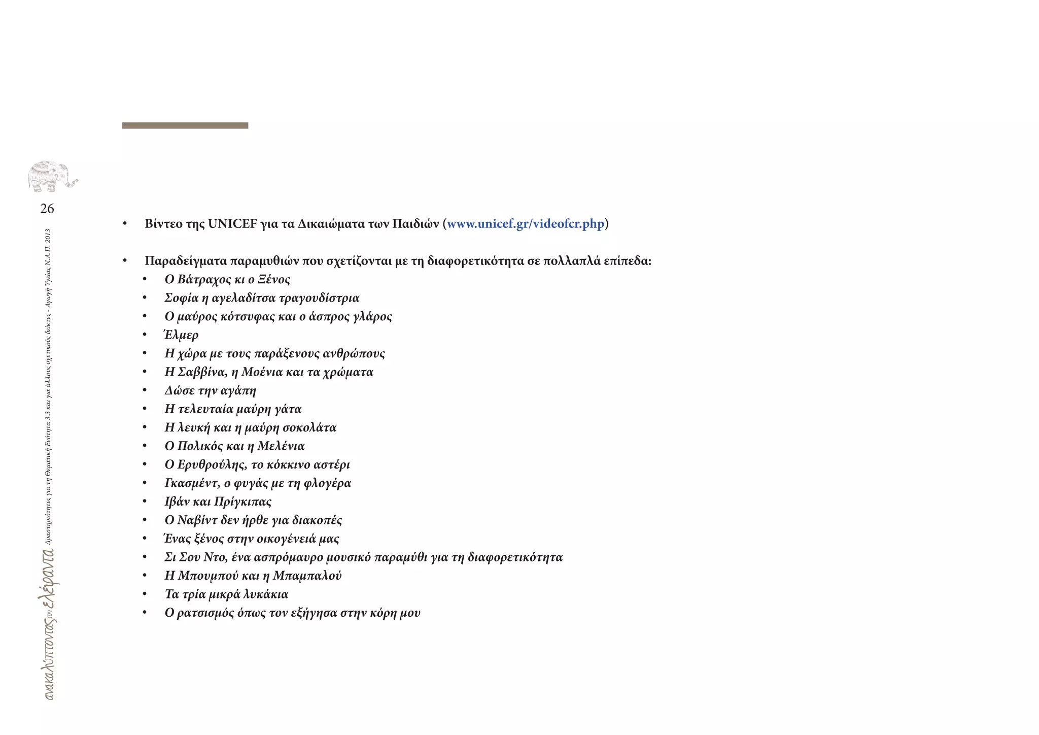 26
ΔραστηριότητεςγιατηΘεματικήΕνότητα3.3καιγιαάλλουςσχετικούςδείκτες-ΑγωγήΥγείαςΝ.Α.Π.2013
• Βίντεο της UNICEF για τα Δικαιώματα των Παιδιών (www.unicef.gr/videofcr.php)
• Παραδείγματα παραμυθιών που σχετίζονται με τη διαφορετικότητα σε πολλαπλά επίπεδα:
• Ο Βάτραχος κι ο Ξένος
• Σοφία η αγελαδίτσα τραγουδίστρια
• Ο μαύρος κότσυφας και ο άσπρος γλάρος
• Έλμερ
• Η χώρα με τους παράξενους ανθρώπους
• Η Σαββίνα, η Μοένια και τα χρώματα
• Δώσε την αγάπη
• Η τελευταία μαύρη γάτα
• Η λευκή και η μαύρη σοκολάτα
• Ο Πολικός και η Μελένια
• Ο Ερυθρούλης, το κόκκινο αστέρι
• Γκασμέντ, ο φυγάς με τη φλογέρα
• Ιβάν και Πρίγκιπας
• Ο Ναβίντ δεν ήρθε για διακοπές
• Ένας ξένος στην οικογένειά μας
• Σι Σου Ντο, ένα ασπρόμαυρο μουσικό παραμύθι για τη διαφορετικότητα
• Η Μπουμπού και η Μπαμπαλού
• Τα τρία μικρά λυκάκια
• Ο ρατσισμός όπως τον εξήγησα στην κόρη μου
 