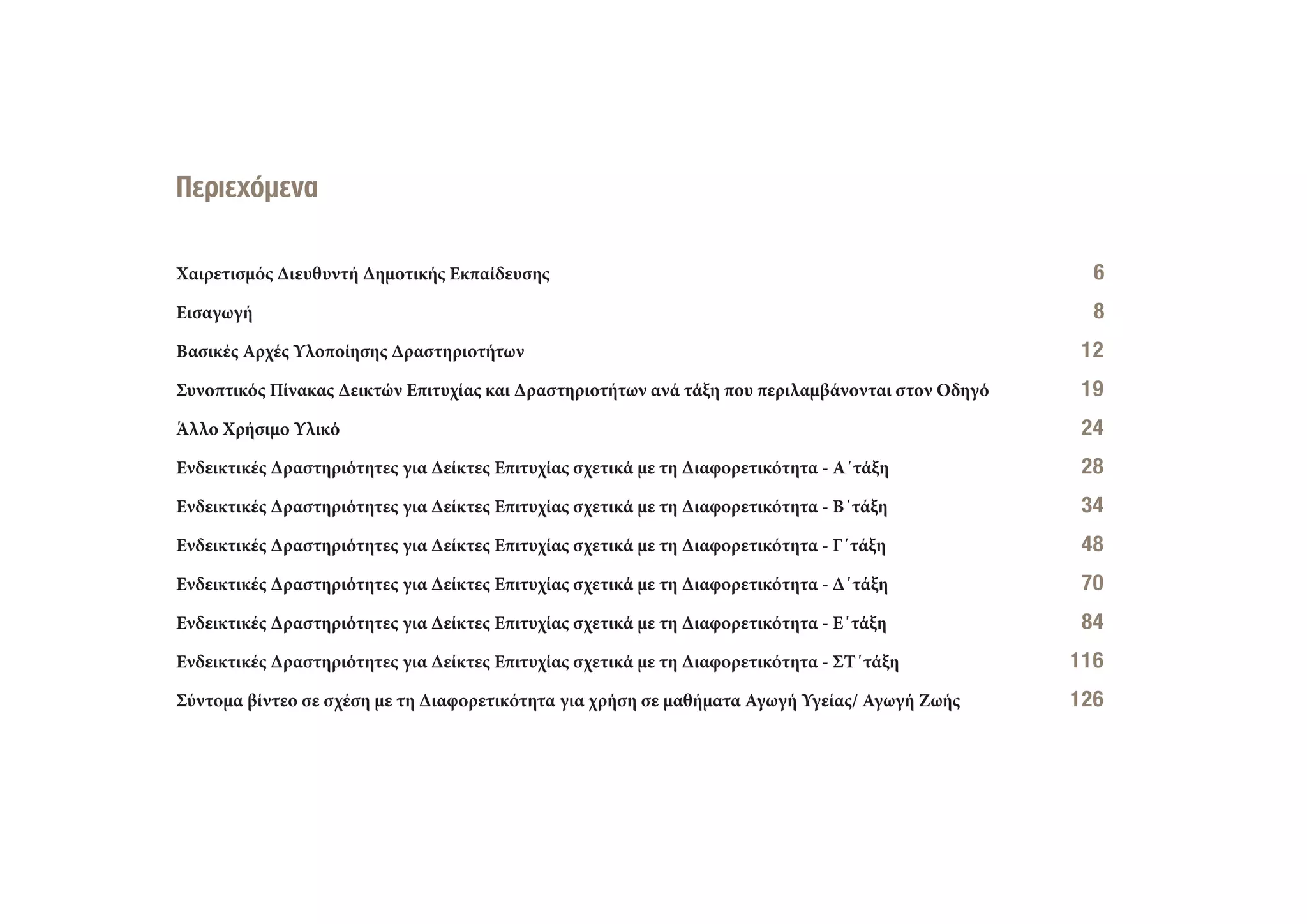 Χαιρετισμός Διευθυντή Δημοτικής Εκπαίδευσης 66
Εισαγωγή 88
Βασικές Αρχές Υλοποίησης Δραστηριοτήτων 112
Συνοπτικός Πίνακας Δεικτών Επιτυχίας και Δραστηριοτήτων ανά τάξη που περιλαμβάνονται στον Οδηγό 119
Άλλο Χρήσιμο Υλικό 224
Ενδεικτικές Δραστηριότητες για Δείκτες Επιτυχίας σχετικά με τη Διαφορετικότητα - Α΄τάξη 228
Ενδεικτικές Δραστηριότητες για Δείκτες Επιτυχίας σχετικά με τη Διαφορετικότητα - Β΄τάξη 334
Ενδεικτικές Δραστηριότητες για Δείκτες Επιτυχίας σχετικά με τη Διαφορετικότητα - Γ΄τάξη 448
Ενδεικτικές Δραστηριότητες για Δείκτες Επιτυχίας σχετικά με τη Διαφορετικότητα - Δ΄τάξη 670
Ενδεικτικές Δραστηριότητες για Δείκτες Επιτυχίας σχετικά με τη Διαφορετικότητα - Ε΄τάξη 784
Ενδεικτικές Δραστηριότητες για Δείκτες Επιτυχίας σχετικά με τη Διαφορετικότητα - ΣΤ΄τάξη 116
Σύντομα βίντεο σε σχέση με τη Διαφορετικότητα για χρήση σε μαθήματα Αγωγή Υγείας/ Αγωγή Ζωής 126
Περιεχόμενα
 