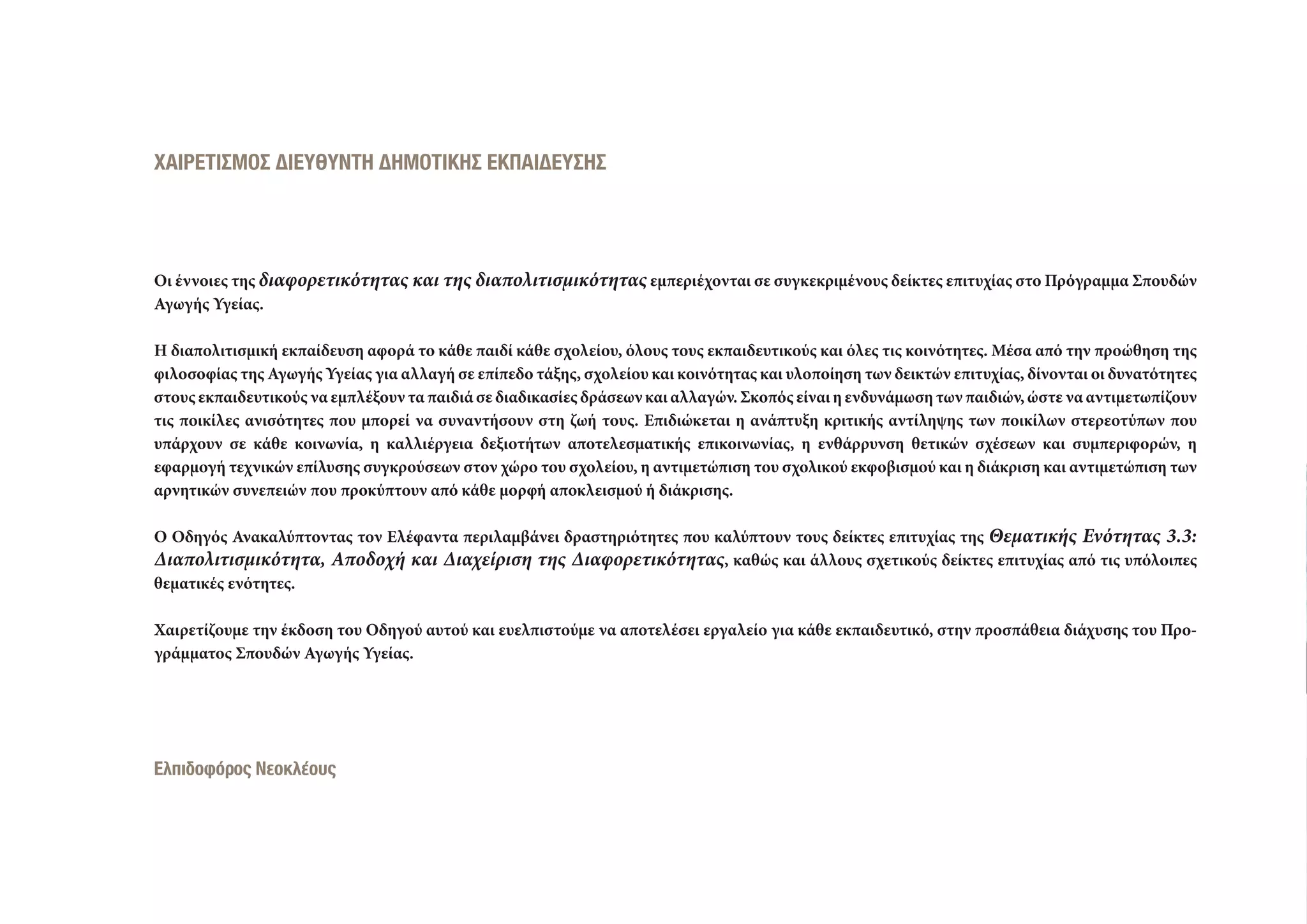 ΧΑΙΡΕΤΙΣΜΟΣ ∆ΙΕΥΘΥΝΤΗ ∆ΗΜΟΤΙΚΗΣ ΕΚΠΑΙ∆ΕΥΣΗΣ
Οι έννοιες της διαφορετικότητας και της διαπολιτισμικότητας εμπεριέχονται σε συγκεκριμένους δείκτες επιτυχίας στο Πρόγραμμα Σπουδών
Αγωγής Υγείας.
Η διαπολιτισμική εκπαίδευση αφορά το κάθε παιδί κάθε σχολείου, όλους τους εκπαιδευτικούς και όλες τις κοινότητες. Μέσα από την προώθηση της
φιλοσοφίας της Αγωγής Υγείας για αλλαγή σε επίπεδο τάξης, σχολείου και κοινότητας και υλοποίηση των δεικτών επιτυχίας, δίνονται οι δυνατότητες
στους εκπαιδευτικούς να εμπλέξουν τα παιδιά σε διαδικασίες δράσεων και αλλαγών. Σκοπός είναι η ενδυνάμωση των παιδιών, ώστε να αντιμετωπίζουν
τις ποικίλες ανισότητες που μπορεί να συναντήσουν στη ζωή τους. Επιδιώκεται η ανάπτυξη κριτικής αντίληψης των ποικίλων στερεοτύπων που
υπάρχουν σε κάθε κοινωνία, η καλλιέργεια δεξιοτήτων αποτελεσματικής επικοινωνίας, η ενθάρρυνση θετικών σχέσεων και συμπεριφορών, η
εφαρμογή τεχνικών επίλυσης συγκρούσεων στον χώρο του σχολείου, η αντιμετώπιση του σχολικού εκφοβισμού και η διάκριση και αντιμετώπιση των
αρνητικών συνεπειών που προκύπτουν από κάθε μορφή αποκλεισμού ή διάκρισης.
Ο Οδηγός Ανακαλύπτοντας τον Ελέφαντα περιλαμβάνει δραστηριότητες που καλύπτουν τους δείκτες επιτυχίας της Θεματικής Ενότητας 3.3:
Διαπολιτισμικότητα, Αποδοχή και Διαχείριση της Διαφορετικότητας, καθώς και άλλους σχετικούς δείκτες επιτυχίας από τις υπόλοιπες
θεματικές ενότητες.
Χαιρετίζουμε την έκδοση του Οδηγού αυτού και ευελπιστούμε να αποτελέσει εργαλείο για κάθε εκπαιδευτικό, στην προσπάθεια διάχυσης του Προ-
γράμματος Σπουδών Αγωγής Υγείας.
Ελπιδοφόρος Νεοκλέους
 