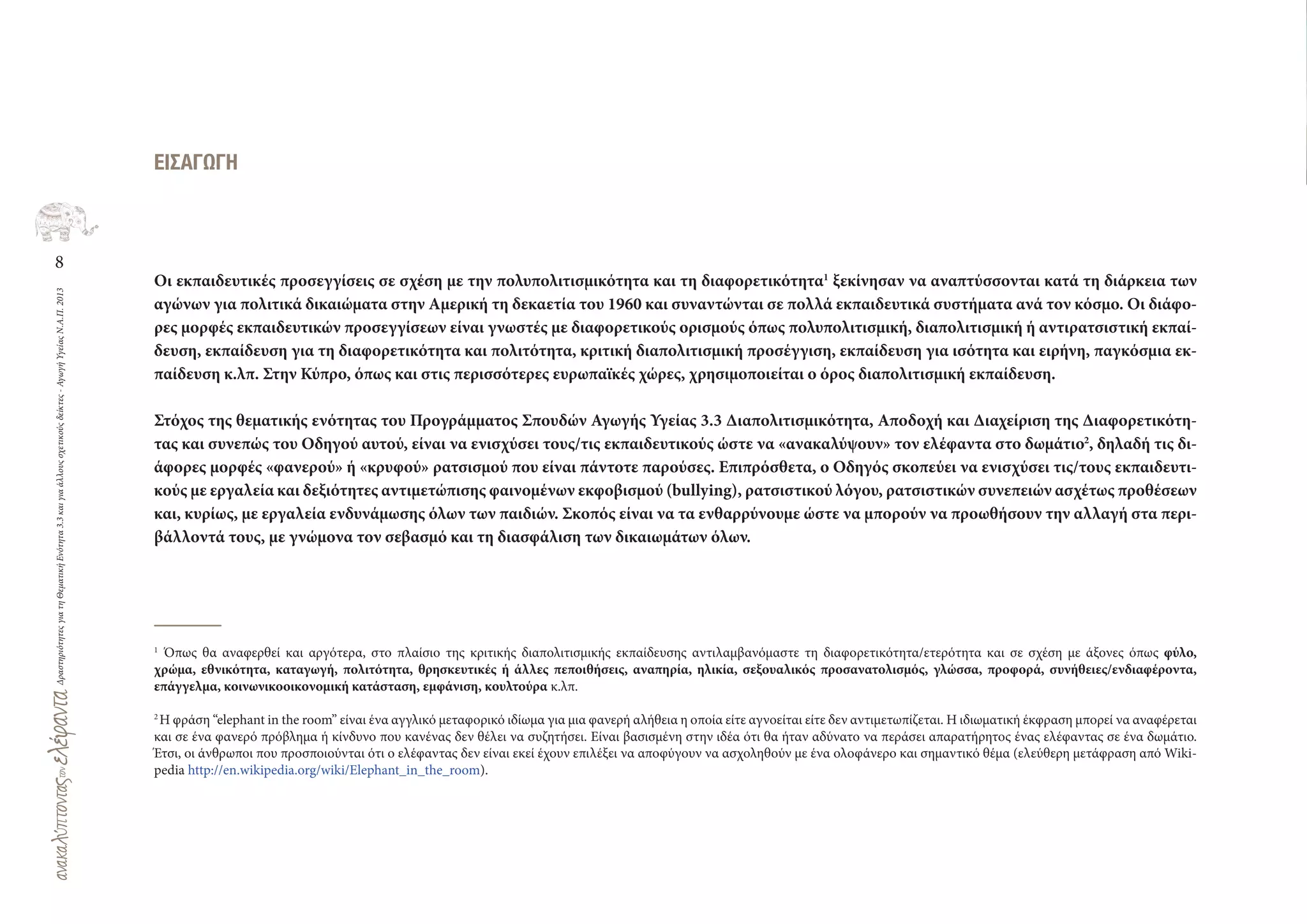 8
ΔραστηριότητεςγιατηΘεματικήΕνότητα3.3καιγιαάλλουςσχετικούςδείκτες-ΑγωγήΥγείαςΝ.Α.Π.2013
ΕΙΣΑΓΩΓΗ
Οι εκπαιδευτικές προσεγγίσεις σε σχέση με την πολυπολιτισμικότητα και τη διαφορετικότητα1
ξεκίνησαν να αναπτύσσονται κατά τη διάρκεια των
αγώνων για πολιτικά δικαιώματα στην Αμερική τη δεκαετία του 1960 και συναντώνται σε πολλά εκπαιδευτικά συστήματα ανά τον κόσμο. Οι διάφο-
ρες μορφές εκπαιδευτικών προσεγγίσεων είναι γνωστές με διαφορετικούς ορισμούς όπως πολυπολιτισμική, διαπολιτισμική ή αντιρατσιστική εκπαί-
δευση, εκπαίδευση για τη διαφορετικότητα και πολιτότητα, κριτική διαπολιτισμική προσέγγιση, εκπαίδευση για ισότητα και ειρήνη, παγκόσμια εκ-
παίδευση κ.λπ. Στην Κύπρο, όπως και στις περισσότερες ευρωπαϊκές χώρες, χρησιμοποιείται ο όρος διαπολιτισμική εκπαίδευση.
Στόχος της θεματικής ενότητας του Προγράμματος Σπουδών Αγωγής Υγείας 3.3 Διαπολιτισμικότητα, Αποδοχή και Διαχείριση της Διαφορετικότη-
τας και συνεπώς του Οδηγού αυτού, είναι να ενισχύσει τους/τις εκπαιδευτικούς ώστε να «ανακαλύψουν» τον ελέφαντα στο δωμάτιο2
, δηλαδή τις δι-
άφορες μορφές «φανερού» ή «κρυφού» ρατσισμού που είναι πάντοτε παρούσες. Επιπρόσθετα, ο Οδηγός σκοπεύει να ενισχύσει τις/τους εκπαιδευτι-
κούς με εργαλεία και δεξιότητες αντιμετώπισης φαινομένων εκφοβισμού (bullying), ρατσιστικού λόγου, ρατσιστικών συνεπειών ασχέτως προθέσεων
και, κυρίως, με εργαλεία ενδυνάμωσης όλων των παιδιών. Σκοπός είναι να τα ενθαρρύνουμε ώστε να μπορούν να προωθήσουν την αλλαγή στα περι-
βάλλοντά τους, με γνώμονα τον σεβασμό και τη διασφάλιση των δικαιωμάτων όλων.
1
Όπως θα αναφερθεί και αργότερα, στο πλαίσιο της κριτικής διαπολιτισμικής εκπαίδευσης αντιλαμβανόμαστε τη διαφορετικότητα/ετερότητα και σε σχέση με άξονες όπως φύλο,
χρώμα, εθνικότητα, καταγωγή, πολιτότητα, θρησκευτικές ή άλλες πεποιθήσεις, αναπηρία, ηλικία, σεξουαλικός προσανατολισμός, γλώσσα, προφορά, συνήθειες/ενδιαφέροντα,
επάγγελμα, κοινωνικοοικονομική κατάσταση, εμφάνιση, κουλτούρα κ.λπ.
2
Η φράση “elephant in the room” είναι ένα αγγλικό μεταφορικό ιδίωμα για μια φανερή αλήθεια η οποία είτε αγνοείται είτε δεν αντιμετωπίζεται. Η ιδιωματική έκφραση μπορεί να αναφέρεται
και σε ένα φανερό πρόβλημα ή κίνδυνο που κανένας δεν θέλει να συζητήσει. Είναι βασισμένη στην ιδέα ότι θα ήταν αδύνατο να περάσει απαρατήρητος ένας ελέφαντας σε ένα δωμάτιο.
Έτσι, οι άνθρωποι που προσποιούνται ότι ο ελέφαντας δεν είναι εκεί έχουν επιλέξει να αποφύγουν να ασχοληθούν με ένα ολοφάνερο και σημαντικό θέμα (ελεύθερη μετάφραση από Wiki-
pedia http://en.wikipedia.org/wiki/Elephant_in_the_room).
 