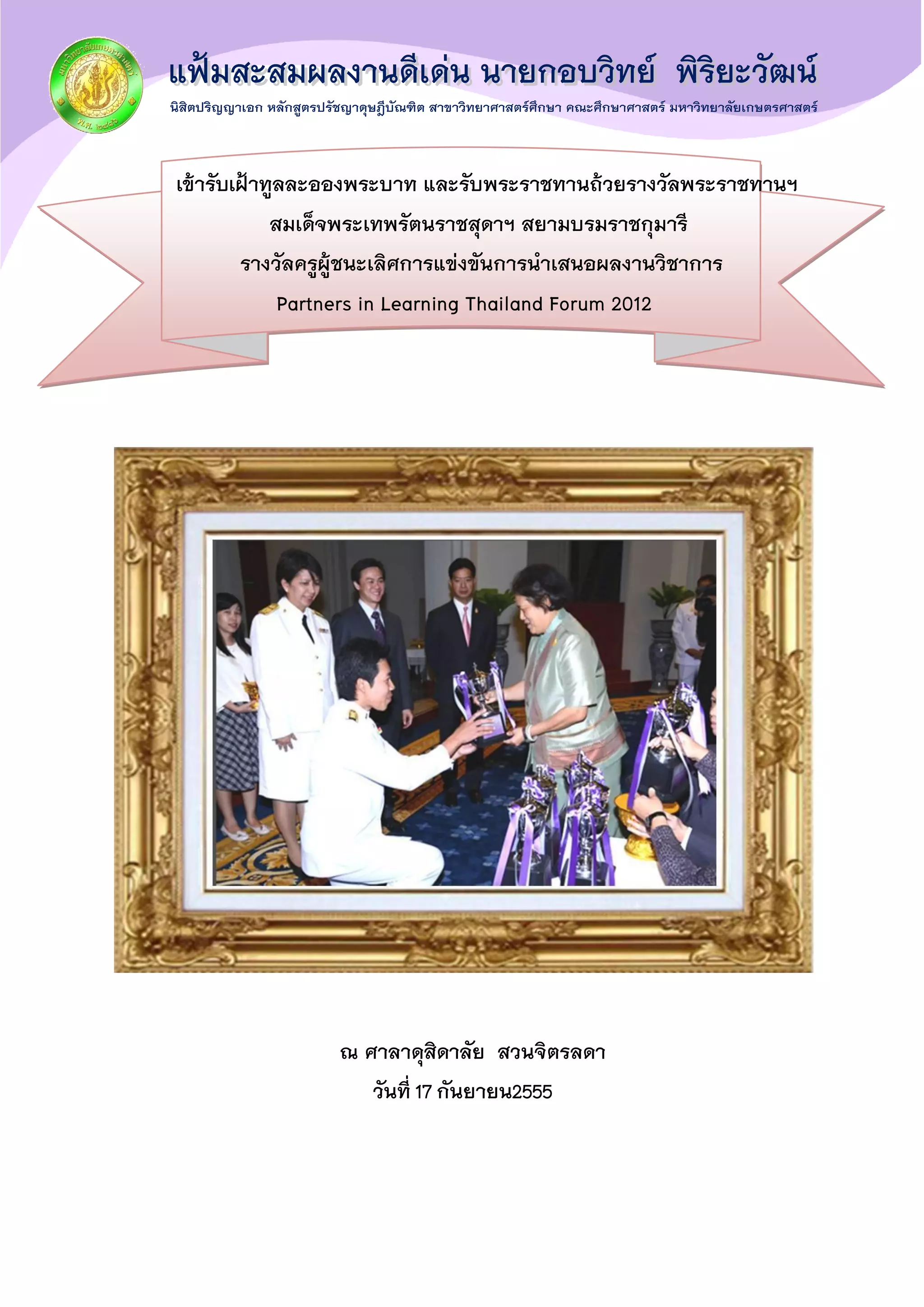 เข้ารับเฝ้าทูลละอองพระบาท และรับพระราชทานถ้วยรางวัลพระราชทานฯ
สมเด็จพระเทพรัตนราชสุดาฯ สยามบรมราชกุมารี
รางวัลครูผู้ชนะเลิศการแข่งขันการนาเสนอผลงานวิชาการ
Partners in Learning Thailand Forum 2012
ณ ศาลาดุสิดาลัย สวนจิตรลดา
วันที่17กันยายน2555
 
