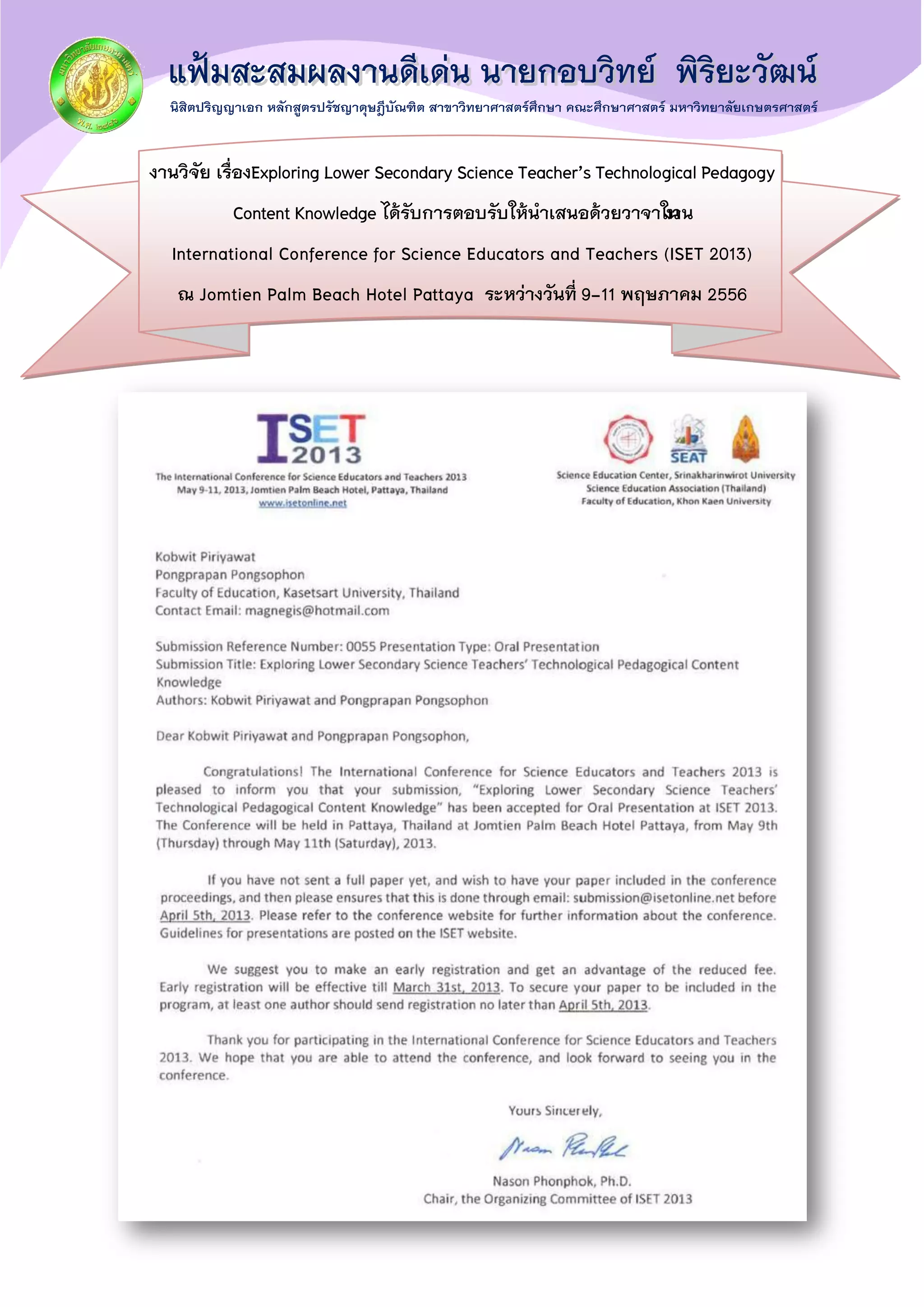 งานวิจัย เรื่องExploring Lower Secondary Science Teacher’s Technological Pedagogy
Content Knowledge ได้รับการตอบรับให้นาเสนอด้วยวาจาในงาน
International Conference for Science Educators and Teachers (ISET 2013)
ณ Jomtien Palm Beach Hotel Pattaya ระหว่างวันที่ 9-11 พฤษภาคม 2556
 