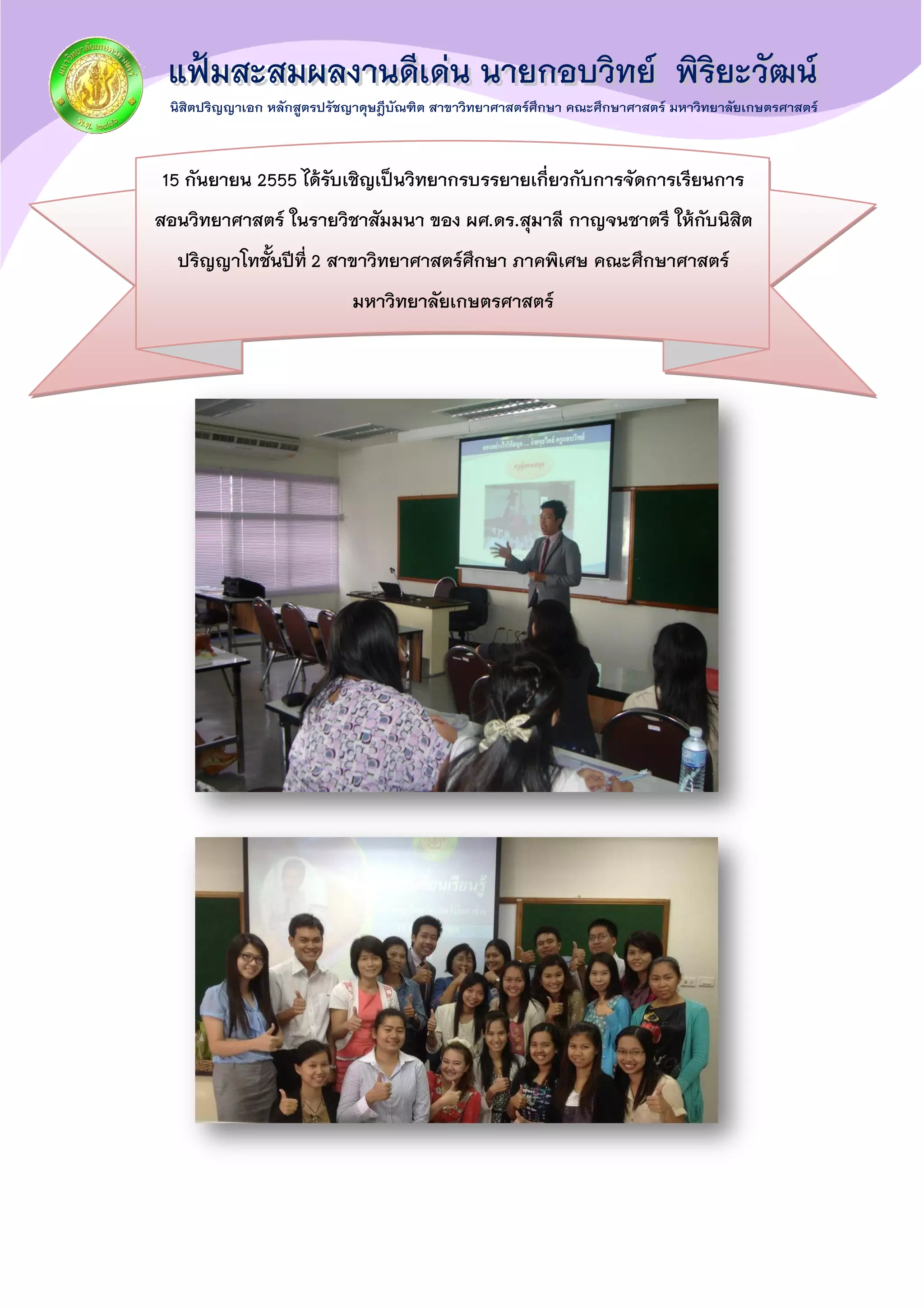 15 กันยายน 2555 ได้รับเชิญเป็นวิทยากรบรรยายเกี่ยวกับการจัดการเรียนการ
สอนวิทยาศาสตร์ ในรายวิชาสัมมนา ของ ผศ.ดร.สุมาลี กาญจนชาตรี ให้กับนิสิต
ปริญญาโทชั้นปีที่ 2 สาขาวิทยาศาสตร์ศึกษา ภาคพิเศษ คณะศึกษาศาสตร์
มหาวิทยาลัยเกษตรศาสตร์
 