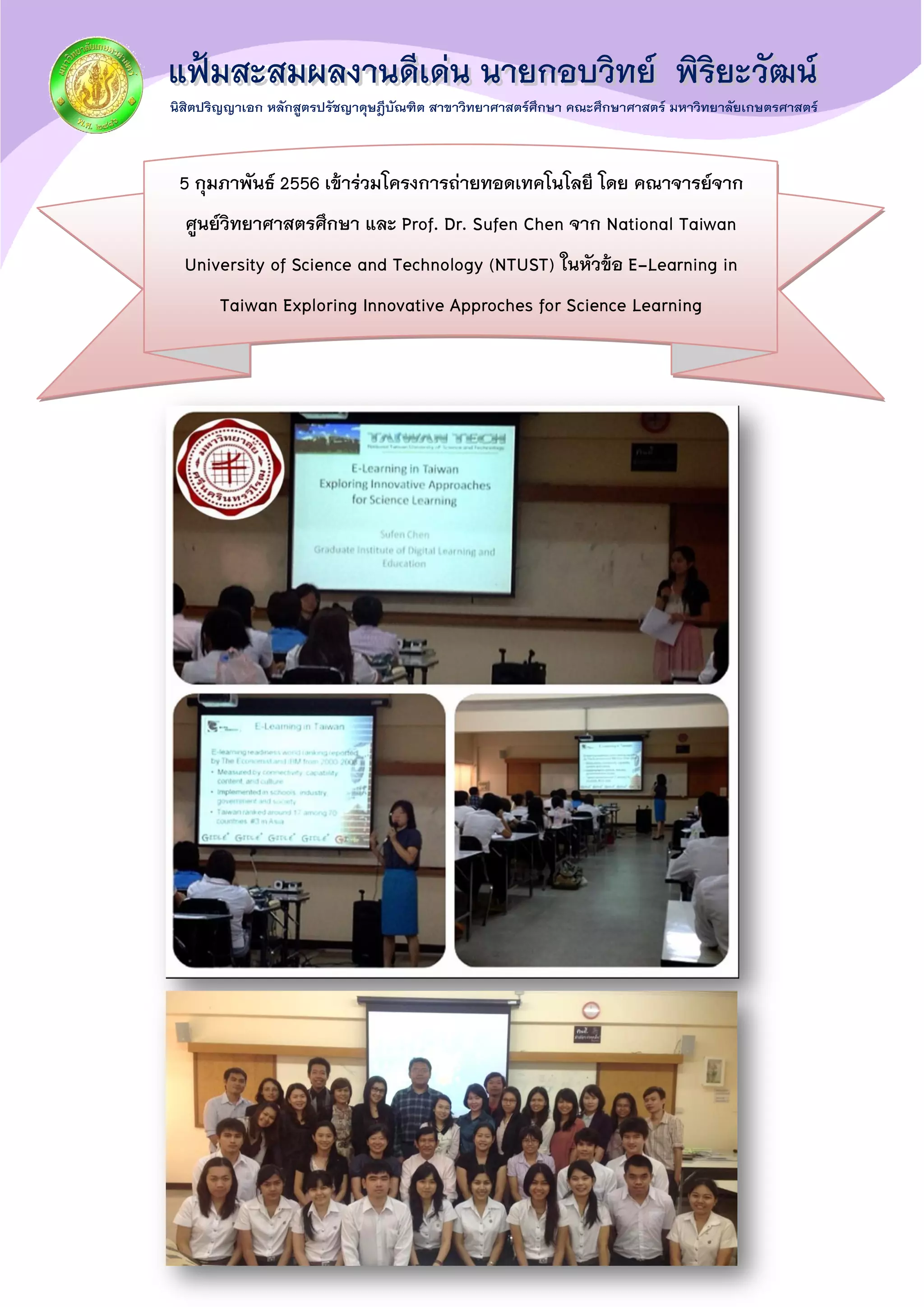 5 กุมภาพันธ์ 2556 เข้าร่วมโครงการถ่ายทอดเทคโนโลยี โดย คณาจารย์จาก
ศูนย์วิทยาศาสตรศึกษา และ Prof. Dr. Sufen Chen จาก National Taiwan
University of Science and Technology (NTUST) ในหัวข้อ E-Learning in
Taiwan Exploring Innovative Approches for Science Learning
 