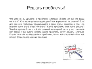 Решать проблемы!
Что именно вы думаете о проблеме читателя. Знаете ли вы кто ваши
читатели? Кто ваша целевая аудитория? Как хорошо вы их знаете? Если
для вас это проблема, закладывайте в свои статьи вопросы о том, что
именно хотят знать ваши читатели? Какие проблемы они хотят решать?
Читайте другие блоги с той же целевой аудиторией, если у вас пока еще
нет своей и вы будете видеть какие проблемы хотят решать читатели.
После того как вы определили проблемы, опять же старайтесь быть как
можно более полезным в их решении.
www.blogspeople.com
 