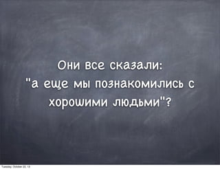 Они все сказали:
"а еще мы познакомились с
хорошими людьми"?
Tuesday, October 22, 13
 