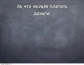 За что нельзя платить
деньги:
Tuesday, October 22, 13
 