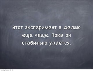 Этот эксперимент я делаю
еще чаще. Пока он
стабильно удается.
Tuesday, October 22, 13
 