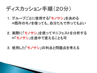 １．グループごとに使用する「モノサシ」を決める
※既存のモノを使っても、自分たちで作ってもよい
２．実際に「モノサシ」を使ってマニフェストを分析する
※「モノサシ」を途中で変えることも可
３．使用した「モノサシ」の利点と問題点を考える
 