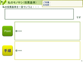 6
私のモノサシ（投票基準）
私の投票基準を一言でいうと・・・
です
手順
 ×××
 ×××
Point
ご所属：
お名前：
 