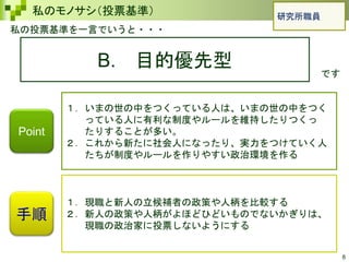 8
私のモノサシ（投票基準）
私の投票基準を一言でいうと・・・
B. 目的優先型
です
手順
１．いまの世の中をつくっている人は、いまの世の中をつく
っている人に有利な制度やルールを維持したりつくっ
たりすることが多い。
２．これから新たに社会人になったり、実力をつけていく人
たちが制度やルールを作りやすい政治環境を作る
１．現職と新人の立候補者の政策や人柄を比較する
２．新人の政策や人柄がよほどひどいものでないかぎりは、
現職の政治家に投票しないようにする
Point
研究所職員
 