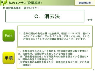 9
私のモノサシ（投票基準）
私の投票基準を一言でいうと・・・
Ｃ．消去法
です
手順
１．自分の関心のある分野（社会保障、福祉）については、差がつ
かないことが多い。だから「これはしてほしくないな」という
政策をやろうとしている候補は選ばないようにしています。
１．各候補のマニフェストを集める（告示後の選挙公報も参考に）
２．社会保障、福祉分野で言及している内容を確認
※「医療費を適正化」など削減方向の政策を訴えている場合は×
３．国政の与党との距離をはかる。
※安保法制の必要性を訴えたり、憲法改正を訴えたりしている候
補者は×
Point
新聞社記者
 