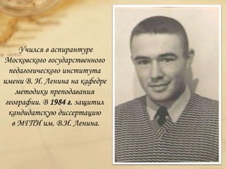 Учился в аспирантуре
Московского государственного
педагогического института
имени В. И. Ленина на кафедре
методики преподавания
географии. В 1984 г. защитил
кандидатскую диссертацию
в МГПИ им. В.И. Ленина.
 