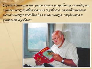 Сергей Дмитриевич участвует в разработке стандарта
экологического образования Кузбасса, разрабатывает
методические пособия для школьников, студентов и
учителей Кузбасса.
 