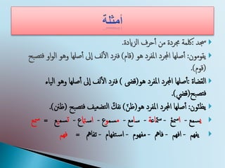 ‫جسد‬:‫الزايدة‬ ‫حرف‬‫أ‬‫أ‬ ‫من‬ ‫جمردة‬ ‫لكمة‬.
‫يقومون‬:‫املفرد‬ ‫اجملرد‬ ‫صلها‬‫أ‬‫أ‬‫هو‬(‫قام‬)‫او‬‫و‬‫ال‬ ‫وهو‬ ‫صلها‬‫أ‬‫أ‬ ‫ىل‬‫إ‬‫ا‬ ‫لف‬‫أ‬‫ل‬‫ا‬ ‫فرند‬‫بح‬‫فتص‬
(‫قوم‬).
‫القضاة‬:‫هو‬ ‫املفرد‬ ‫اجملرد‬ ‫صلها‬‫أ‬‫أ‬(‫قىض‬)‫ل‬‫ا‬ ‫وهو‬ ‫صلها‬‫أ‬‫أ‬ ‫ىل‬‫إ‬‫ا‬ ‫لف‬‫أ‬‫ل‬‫ا‬ ‫فرند‬‫ياء‬
‫بح‬‫فتص‬(‫قيض‬).
‫ون‬ّ‫ن‬‫يظ‬:‫هو‬ ‫املفرد‬ ‫اجملرد‬ ‫صلها‬‫أ‬‫أ‬(ّ‫ظن‬)‫يف‬‫تضع‬‫ل‬‫ا‬ ّ‫نفك‬‫بح‬‫فتص‬(‫ظنن‬).
‫ي‬‫سمع‬-‫ا‬‫مسع‬-ّ‫مس‬‫ا‬‫ع‬‫ة‬-‫س‬‫ا‬‫مع‬-‫م‬‫سم‬‫و‬‫ع‬-‫ا‬‫س‬‫امت‬‫ع‬-‫ت‬‫سم‬‫ي‬‫ع‬=‫مسع‬
‫يفهم‬-‫افهم‬-‫فامه‬-‫مفهوم‬-‫تفهام‬‫س‬‫ا‬-‫تفامه‬=‫فهم‬
 