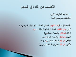 ‫األولى‬‫الطريقة‬ ‫معاجم‬:
‫كلمة‬ ‫معنى‬ ‫عن‬ ‫فنكشف‬:
‫ات‬‫ر‬‫االنتصا‬:(‫باب‬‫ن‬‫النو‬،‫فصل‬،‫الصاد‬‫ثم‬:‫الراء‬)،(‫ص‬ ‫ن‬‫ر‬.)
‫كتب‬:‫الكاف‬ ‫باب‬‫الباء‬ ‫ثم‬‫التاء‬ ‫فصل‬،(‫ت‬ ‫ك‬‫ب‬).
‫احئة‬‫ر‬‫ال‬:‫اء‬‫ر‬‫ال‬ ‫ابب‬‫مث‬ ،‫او‬‫و‬‫ال‬ ‫مث‬ ،‫احلاء‬(‫ر‬‫وح‬.)
‫ان‬‫و‬‫ادلي‬:‫ادلال‬ ‫ابب‬‫مث‬ ،‫او‬‫و‬‫ال‬ ‫مث‬ ،‫النون‬.(‫د‬‫ن‬ ‫و‬)
‫الاتاكل‬:‫او‬‫و‬‫ال‬ ‫ابب‬‫مث‬ ‫الاكف‬ ‫مث‬‫الالم‬.(‫و‬‫ك‬‫ل‬.)
‫يق‬‫ر‬‫اب‬‫أ‬‫ل‬‫ا‬:‫الباء‬ ‫ابب‬‫مث‬ ‫اء‬‫ر‬‫ال‬ ‫فصل‬ ،‫القاف‬.(‫ر‬ ‫ب‬‫ق‬.)
 