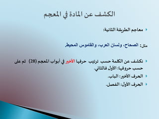 ‫الطريقة‬ ‫معاجم‬‫الثانية‬:
‫مثل‬:‫المحيط‬ ‫والقاموس‬ ،‫العرب‬ ‫ولسان‬ ،‫الصحاح‬.
‫حسب‬‫الكلمة‬ ‫عن‬ ‫نكشف‬‫ترتيب‬‫حرفها‬‫األخير‬‫أبواب‬ ‫في‬‫املعجم‬(28)‫على‬ ‫ثم‬
‫فها‬‫و‬‫حر‬ ‫حسب‬:‫فالثاني‬ ‫ل‬‫األو‬.
‫األخير‬‫الحرف‬:‫الباب‬.
‫ل‬‫األو‬‫الحرف‬:‫الفصل‬.
 