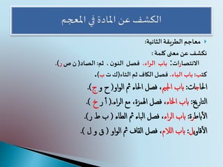 ‫الطريقة‬ ‫معاجم‬‫الثانية‬:
‫معنى‬ ‫عن‬ ‫نكشف‬‫كلمة‬:
‫االنتصا‬‫ر‬‫ات‬:‫باب‬،‫الراء‬‫فصل‬،‫ن‬‫النو‬‫ثم‬:‫الصاد‬(‫ص‬ ‫ن‬‫ر‬.)
‫كت‬‫ب‬:،‫الباء‬ ‫باب‬‫التاء‬‫ثم‬ ‫الكاف‬ ‫فصل‬(‫ت‬‫ك‬‫ب‬).
‫احلا‬‫ج‬‫ات‬:‫اجلمي‬ ‫ابب‬‫او‬‫و‬‫ال‬ ‫مث‬ ‫احلاء‬ ‫فصل‬ ،(‫و‬ ‫ح‬‫ج‬.)
‫تارخي‬‫ل‬‫ا‬:‫اخلاء‬ ‫ابب‬‫مع‬ ،‫اهلمزة‬ ‫فصل‬ ،‫اء‬‫ر‬‫ال‬.(‫ر‬ ‫أ‬‫أ‬‫خ‬.)
‫ابط‬‫أ‬‫ل‬‫ا‬‫ر‬‫ة‬:‫اء‬‫ر‬‫ال‬ ‫ابب‬‫مث‬ ‫باء‬‫ل‬‫ا‬ ‫فصل‬ ،‫الطاء‬(‫ر‬ ‫ط‬ ‫ب‬.)
‫ي‬‫و‬‫قا‬‫أ‬‫ل‬‫ا‬‫ل‬:‫الالم‬ ‫ابب‬‫مث‬ ‫القاف‬ ‫فصل‬ ،‫او‬‫و‬‫ال‬(‫و‬ ‫ق‬‫ل‬.)
 