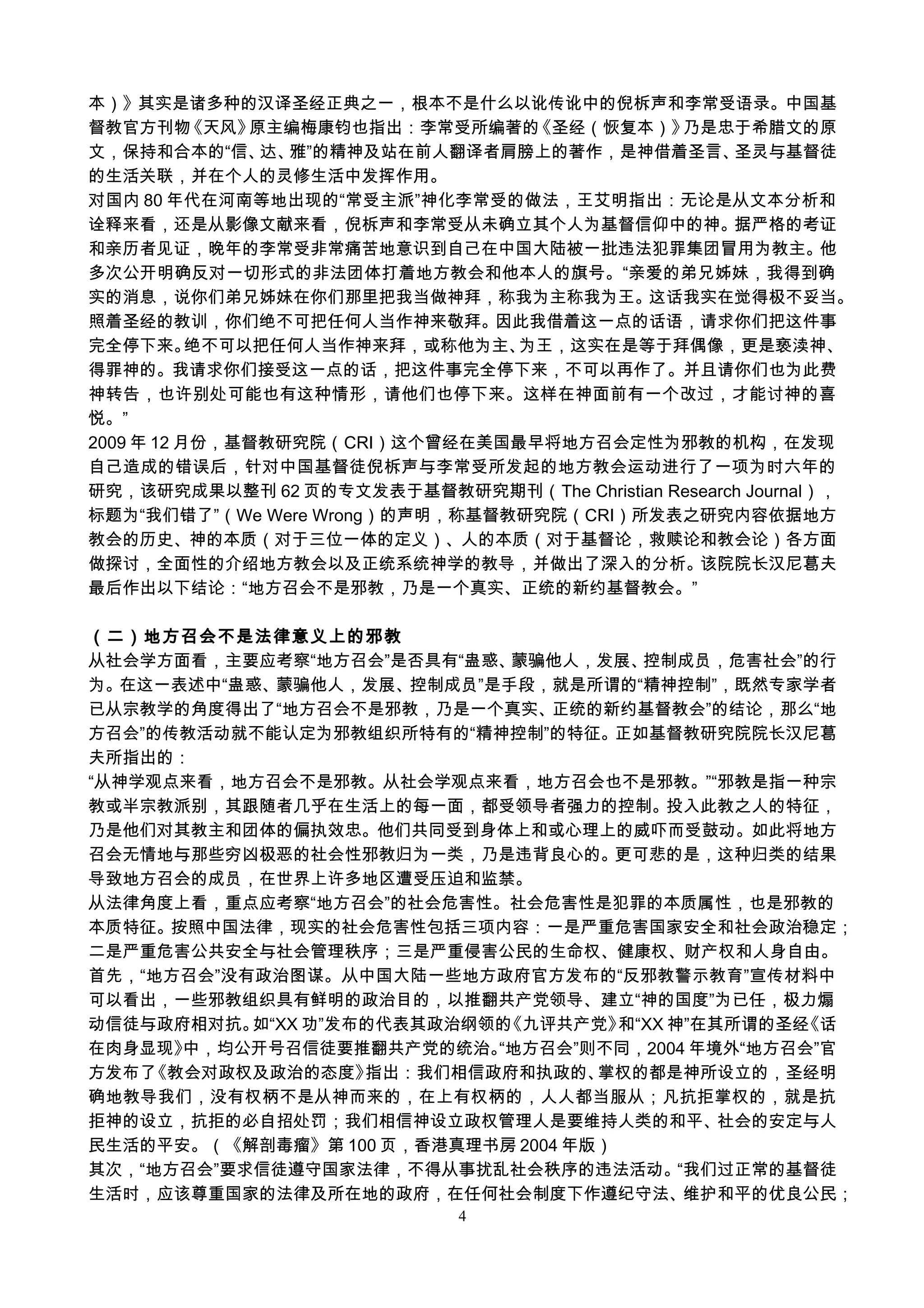 本）》其实是诸多种的汉译圣经正典之一，根本不是什么以讹传讹中的倪柝声和李常受语录。中国基
督教官方刊物《天风》原主编梅康钧也指出：李常受所编著的《圣经（恢复本）》乃是忠于希腊文的原
文，保持和合本的“信、达、雅”的精神及站在前人翻译者肩膀上的著作，是神借着圣言、圣灵与基督徒
的生活关联，并在个人的灵修生活中发挥作用。
对国内 80 年代在河南等地出现的“常受主派”神化李常受的做法，王艾明指出：无论是从文本分析和
诠释来看，还是从影像文献来看，倪柝声和李常受从未确立其个人为基督信仰中的神。据严格的考证
和亲历者见证，晚年的李常受非常痛苦地意识到自己在中国大陆被一批违法犯罪集团冒用为教主。他
多次公开明确反对一切形式的非法团体打着地方教会和他本人的旗号。“亲爱的弟兄姊妹，我得到确
实的消息，说你们弟兄姊妹在你们那里把我当做神拜，称我为主称我为王。这话我实在觉得极不妥当。
照着圣经的教训，你们绝不可把任何人当作神来敬拜。因此我借着这一点的话语，请求你们把这件事
完全停下来。绝不可以把任何人当作神来拜，或称他为主、为王，这实在是等于拜偶像，更是亵渎神、
得罪神的。我请求你们接受这一点的话，把这件事完全停下来，不可以再作了。并且请你们也为此费
神转告，也许别处可能也有这种情形，请他们也停下来。这样在神面前有一个改过，才能讨神的喜
悦。”
2009 年 12 月份，基督教研究院（CRI）这个曾经在美国最早将地方召会定性为邪教的机构，在发现
自己造成的错误后，针对中国基督徒倪柝声与李常受所发起的地方教会运动进行了一项为时六年的
研究，该研究成果以整刊 62 页的专文发表于基督教研究期刊（The Christian Research Journal），
标题为“我们错了”（We Were Wrong）的声明，称基督教研究院（CRI）所发表之研究内容依据地方
教会的历史、神的本质（对于三位一体的定义）、人的本质（对于基督论，救赎论和教会论）各方面
做探讨，全面性的介绍地方教会以及正统系统神学的教导，并做出了深入的分析。该院院长汉尼葛夫
最后作出以下结论：“地方召会不是邪教，乃是一个真实、正统的新约基督教会。”
（二）地方召会不是法律意义上的邪教
从社会学方面看，主要应考察“地方召会”是否具有“蛊惑、蒙骗他人，发展、控制成员，危害社会”的行
为。在这一表述中“蛊惑、蒙骗他人，发展、控制成员”是手段，就是所谓的“精神控制”，既然专家学者
已从宗教学的角度得出了“地方召会不是邪教，乃是一个真实、正统的新约基督教会”的结论，那么“地
方召会”的传教活动就不能认定为邪教组织所特有的“精神控制”的特征。正如基督教研究院院长汉尼葛
夫所指出的：
“从神学观点来看，地方召会不是邪教。从社会学观点来看，地方召会也不是邪教。”“邪教是指一种宗
教或半宗教派别，其跟随者几乎在生活上的每一面，都受领导者强力的控制。投入此教之人的特征，
乃是他们对其教主和团体的偏执效忠。他们共同受到身体上和或心理上的威吓而受鼓动。如此将地方
召会无情地与那些穷凶极恶的社会性邪教归为一类，乃是违背良心的。更可悲的是，这种归类的结果
导致地方召会的成员，在世界上许多地区遭受压迫和监禁。
从法律角度上看，重点应考察“地方召会”的社会危害性。社会危害性是犯罪的本质属性，也是邪教的
本质特征。按照中国法律，现实的社会危害性包括三项内容：一是严重危害国家安全和社会政治稳定；
二是严重危害公共安全与社会管理秩序；三是严重侵害公民的生命权、健康权、财产权和人身自由。
首先，“地方召会”没有政治图谋。从中国大陆一些地方政府官方发布的“反邪教警示教育”宣传材料中
可以看出，一些邪教组织具有鲜明的政治目的，以推翻共产党领导、建立“神的国度”为已任，极力煽
动信徒与政府相对抗。如“XX 功”发布的代表其政治纲领的《九评共产党》和“XX 神”在其所谓的圣经《话
在肉身显现》中，均公开号召信徒要推翻共产党的统治。“地方召会”则不同，2004 年境外“地方召会”官
方发布了《教会对政权及政治的态度》指出：我们相信政府和执政的、掌权的都是神所设立的，圣经明
确地教导我们，没有权柄不是从神而来的，在上有权柄的，人人都当服从；凡抗拒掌权的，就是抗
拒神的设立，抗拒的必自招处罚；我们相信神设立政权管理人是要维持人类的和平、社会的安定与人
民生活的平安。（《解剖毒瘤》第 100 页，香港真理书房 2004 年版）
其次，“地方召会”要求信徒遵守国家法律，不得从事扰乱社会秩序的违法活动。“我们过正常的基督徒
生活时，应该尊重国家的法律及所在地的政府，在任何社会制度下作遵纪守法、维护和平的优良公民；
4
 
