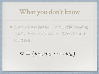 What you don’t know
重みベクトルの値は無知。ただし特徴量がn次元
であることを知っているので、重みベクトルはn
次元である。
w = (w1, w2, · · · , wn)
 