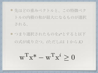 先ほどの重みベクトルと、この特徴ベク
トルの内積の和が最大になるものが選択
される。
つまり選択されたものをx*とすると以下
の式が成り立つ。(ただしiは １から K)
wT
x* wT
xi
0
 