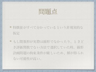 問題点
特徴量がすべて分かっているという非現実的な
仮定
もし関数形が実際は線形でなかったり、ときど
き評価関数でない方法で選択していた時、線形
計画問題の拘束条件が厳しいため、解が得られ
ない可能性が高い。
 