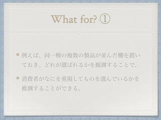 What for? ①
例えば、同一種の複数の製品が並んだ棚を置い
ておき、どれが選ばれるかを観測することで、
消費者がなにを重視してものを選んでいるかを
推測することができる。
 
