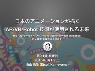 第0.2版(執筆中)
2015年8月1日(土)
亀山 悦治 (Etsuji Kameyama)
日本のアニメーションが描く
AR/VR/Robot 技術が使用される未来
The future when AR/VR/Robot technology that animation
in Japan depicts is used
 