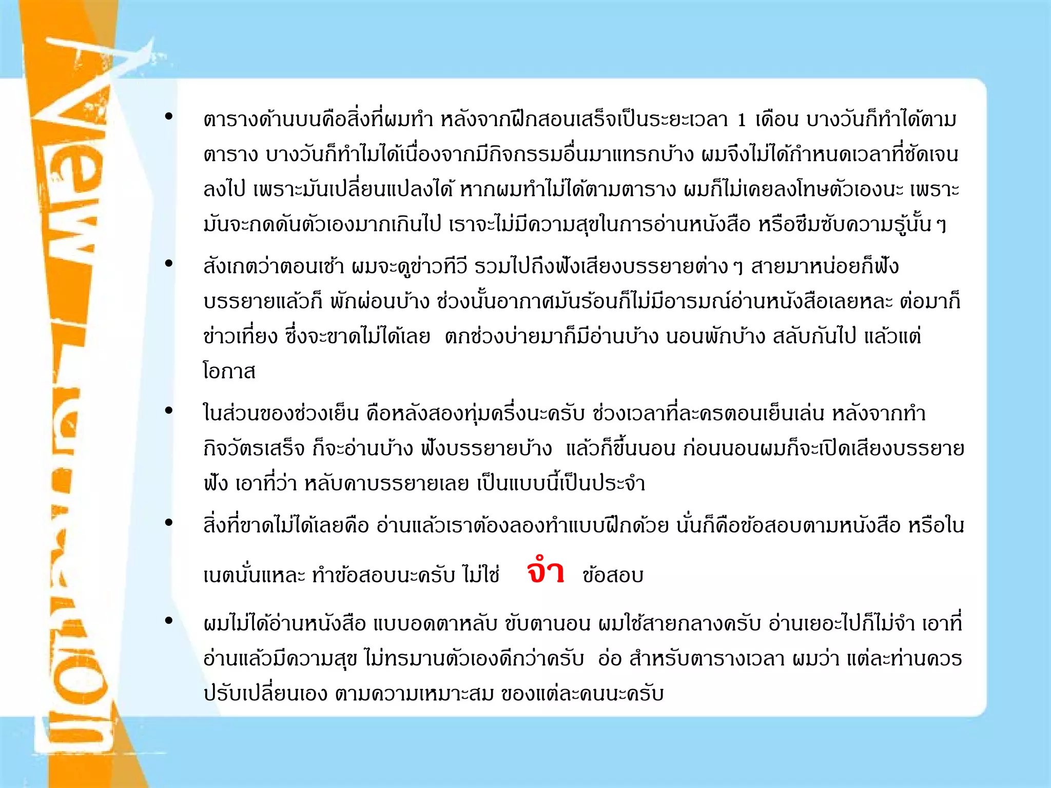 • ตารางด้านบนคือสิ่งที่ผมทํา หลังจากฝึกสอนเสร็จเป็นระยะเวลา 1 เดือน บางวันก็ทําได้ตาม
ตาราง บางวันก็ทําไมได้เนื่องจากมีกิจกรรมอื่นมาแทรกบ้าง ผมจึงไม่ได้กําหนดเวลาที่ชัดเจน
ลงไป เพราะมันเปลี่ยนแปลงได้ หากผมทําไม่ได้ตามตาราง ผมก็ไม่เคยลงโทษตัวเองนะ เพราะ
มันจะกดดันตัวเองมากเกินไป เราจะไม่มีความสุขในการอ่านหนังสือ หรือซึมซับความรู้นั้นๆ
• สังเกตว่าตอนเช้า ผมจะดูข่าวทีวี รวมไปถึงฟังเสียงบรรยายต่างๆ สายมาหน่อยก็ฟัง
บรรยายแล้วก็ พักผ่อนบ้าง ช่วงนั้นอากาศมันร้อนก็ไม่มีอารมณ์อ่านหนังสือเลยหละ ต่อมาก็
ข่าวเที่ยง ซึ่งจะขาดไม่ได้เลย ตกช่วงบ่ายมาก็มีอ่านบ้าง นอนพักบ้าง สลับกันไป แล้วแต่
โอกาส
• ในส่วนของช่วงเย็น คือหลังสองทุ่มครึ่งนะครับ ช่วงเวลาที่ละครตอนเย็นเล่น หลังจากทํา
กิจวัตรเสร็จ ก็จะอ่านบ้าง ฟังบรรยายบ้าง แล้วก็ขึ้นนอน ก่อนนอนผมก็จะเปิดเสียงบรรยาย
ฟัง เอาที่ว่า หลับคาบรรยายเลย เป็นแบบนี้เป็นประจํา
• สิ่งที่ขาดไม่ได้เลยคือ อ่านแล้วเราต้องลองทําแบบฝึกด้วย นั่นก็คือข้อสอบตามหนังสือ หรือใน
เนตนั่นแหละ ทําข้อสอบนะครับ ไม่ใช่ จํา ข้อสอบ
• ผมไม่ได้อ่านหนังสือ แบบอดตาหลับ ขับตานอน ผมใช้สายกลางครับ อ่านเยอะไปก็ไม่จํา เอาที่
อ่านแล้วมีความสุข ไม่ทรมานตัวเองดีกว่าครับ อ่อ สําหรับตารางเวลา ผมว่า แต่ละท่านควร
ปรับเปลี่ยนเอง ตามความเหมาะสม ของแต่ละคนนะครับ
 