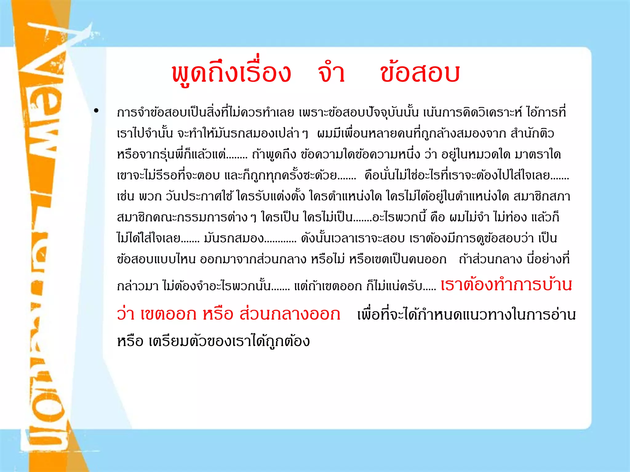 พูดถึงเรื่อง จํา ข้อสอบ
• การจําข้อสอบเป็นสิ่งที่ไม่ควรทําเลย เพราะข้อสอบปัจจุบันนั้น เน้นการคิดวิเคราะห์ ไอ้การที่
เราไปจํานั้น จะทําให้มันรกสมองเปล่าๆ ผมมีเพื่อนหลายคนที่ถูกล้างสมองจาก สํานักติว
หรือจากรุ่นพี่ก็แล้วแต่........ ถ้าพูดถึง ข้อความใดข้อความหนึ่ง ว่า อยู่ในหมวดใด มาตราใด
เขาจะไม่รีรอที่จะตอบ และก็ถูกทุกครั้งซะด้วย....... คือนั่นไม่ใช่อะไรที่เราจะต้องไปใส่ใจเลย.......
เช่น พวก วันประกาศใช้ ใครรับแต่งตั้ง ใครตําแหน่งใด ใครไม่ได้อยู่ในตําแหน่งใด สมาชิกสภา
สมาชิกคณะกรรมการต่างๆ ใครเป็น ใครไม่เป็น.......อะไรพวกนี้ คือ ผมไม่จํา ไม่ท่อง แล้วก็
ไม่ได้ใส่ใจเลย....... มันรกสมอง............ ดังนั้นเวลาเราจะสอบ เราต้องมีการดูข้อสอบว่า เป็น
ข้อสอบแบบไหน ออกมาจากส่วนกลาง หรือไม่ หรือเขตเป็นคนออก ถ้าส่วนกลาง นี่อย่างที่
กล่าวมา ไม่ต้องจําอะไรพวกนั้น....... แต่ถ้าเขตออก ก็ไม่แน่ครับ..... เราต้องทําการบ้าน
ว่า เขตออก หรือ ส่วนกลางออก เพื่อที่จะได้กําหนดแนวทางในการอ่าน
หรือ เตรียมตัวของเราได้ถูกต้อง
 