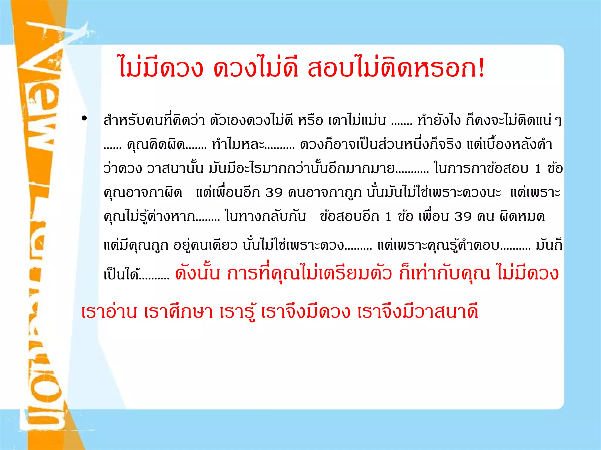 ไม่มีดวง ดวงไม่ดี สอบไม่ติดหรอก!
• สําหรับคนที่คิดว่า ตัวเองดวงไม่ดี หรือ เดาไม่แม่น ....... ทํายังไง ก็คงจะไม่ติดแน่ๆ
...... คุณคิดผิด....... ทําไมหละ.......... ดวงก็อาจเป็นส่วนหนึ่งก็จริง แต่เบื้องหลังคํา
ว่าดวง วาสนานั้น มันมีอะไรมากกว่านั้นอีกมากมาย........... ในการกาข้อสอบ 1 ข้อ
คุณอาจกาผิด แต่เพื่อนอีก 39 คนอาจกาถูก นั่นมันไม่ใช่เพราะดวงนะ แต่เพราะ
คุณไม่รู้ต่างหาก........ ในทางกลับกัน ข้อสอบอีก 1 ข้อ เพื่อน 39 คน ผิดหมด
แต่มีคุณถูก อยู่คนเดียว นั่นไม่ใช่เพราะดวง......... แต่เพราะคุณรู้คําตอบ.......... มันก็
เป็นได้.......... ดังนั้น การที่คุณไม่เตรียมตัว ก็เท่ากับคุณ ไม่มีดวง
เราอ่าน เราศึกษา เรารู้ เราจึงมีดวง เราจึงมีวาสนาดี
 