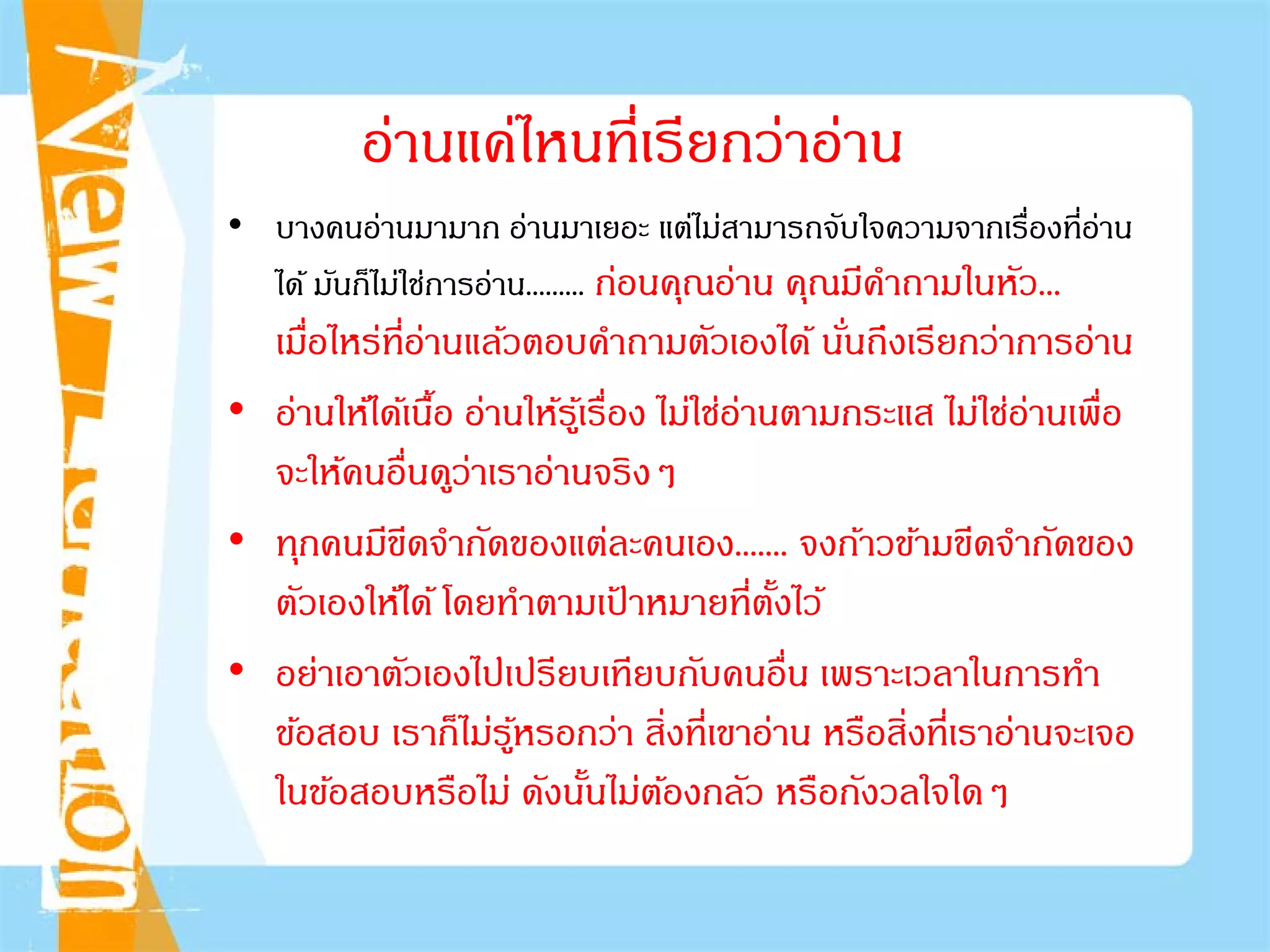 อ่านแค่ไหนที่เรียกว่าอ่าน
• บางคนอ่านมามาก อ่านมาเยอะ แต่ไม่สามารถจับใจความจากเรื่องที่อ่าน
ได้ มันก็ไม่ใช่การอ่าน......... ก่อนคุณอ่าน คุณมีคําถามในหัว...
เมื่อไหร่ที่อ่านแล้วตอบคําถามตัวเองได้ นั่นถึงเรียกว่าการอ่าน
• อ่านให้ได้เนื้อ อ่านให้รู้เรื่อง ไม่ใช่อ่านตามกระแส ไม่ใช่อ่านเพื่อ
จะให้คนอื่นดูว่าเราอ่านจริงๆ
• ทุกคนมีขีดจํากัดของแต่ละคนเอง....... จงก้าวข้ามขีดจํากัดของ
ตัวเองให้ได้ โดยทําตามเป้ าหมายที่ตั้งไว้
• อย่าเอาตัวเองไปเปรียบเทียบกับคนอื่น เพราะเวลาในการทํา
ข้อสอบ เราก็ไม่รู้หรอกว่า สิ่งที่เขาอ่าน หรือสิ่งที่เราอ่านจะเจอ
ในข้อสอบหรือไม่ ดังนั้นไม่ต้องกลัว หรือกังวลใจใดๆ
 