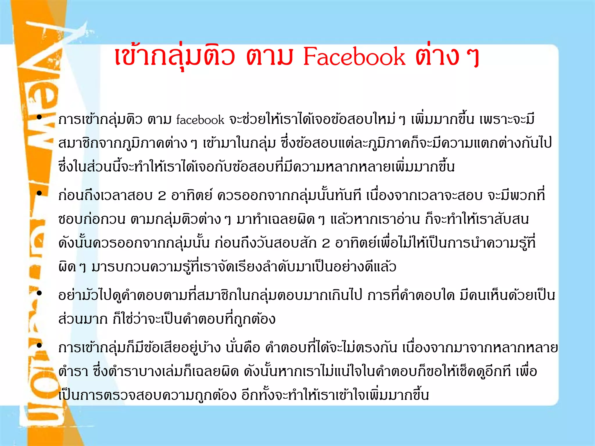 • การเข้ากลุ่มติว ตาม facebook จะช่วยให้เราได้เจอข้อสอบใหม่ๆ เพิ่มมากขึ้น เพราะจะมี
สมาชิกจากภูมิภาคต่างๆ เข้ามาในกลุ่ม ซึ่งข้อสอบแต่ละภูมิภาคก็จะมีความแตกต่างกันไป
ซึ่งในส่วนนี้จะทําให้เราได้เจอกับข้อสอบที่มีความหลากหลายเพิ่มมากขึ้น
• ก่อนถึงเวลาสอบ 2 อาทิตย์ ควรออกจากกลุ่มนั้นทันที เนื่องจากเวลาจะสอบ จะมีพวกที่
ชอบก่อกวน ตามกลุ่มติวต่างๆ มาทําเฉลยผิดๆ แล้วหากเราอ่าน ก็จะทําให้เราสับสน
ดังนั้นควรออกจากกลุ่มนั้น ก่อนถึงวันสอบสัก 2 อาทิตย์เพื่อไม่ให้เป็นการนําความรู้ที่
ผิดๆ มารบกวนความรู้ที่เราจัดเรียงลําดับมาเป็นอย่างดีแล้ว
• อย่ามัวไปดูคําตอบตามที่สมาชิกในกลุ่มตอบมากเกินไป การที่คําตอบใด มีคนเห็นด้วยเป็น
ส่วนมาก ก็ใช่ว่าจะเป็นคําตอบที่ถูกต้อง
• การเข้ากลุ่มก็มีข้อเสียอยู่บ้าง นั่นคือ คําตอบที่ได้จะไม่ตรงกัน เนื่องจากมาจากหลากหลาย
ตํารา ซึ่งตําราบางเล่มก็เฉลยผิด ดังนั้นหากเราไม่แน่ใจในคําตอบก็ขอให้เช็คดูอีกที เพื่อ
เป็นการตรวจสอบความถูกต้อง อีกทั้งจะทําให้เราเข้าใจเพิ่มมากขึ้น
เข้ากลุ่มติว ตาม Facebook ต่างๆ
 