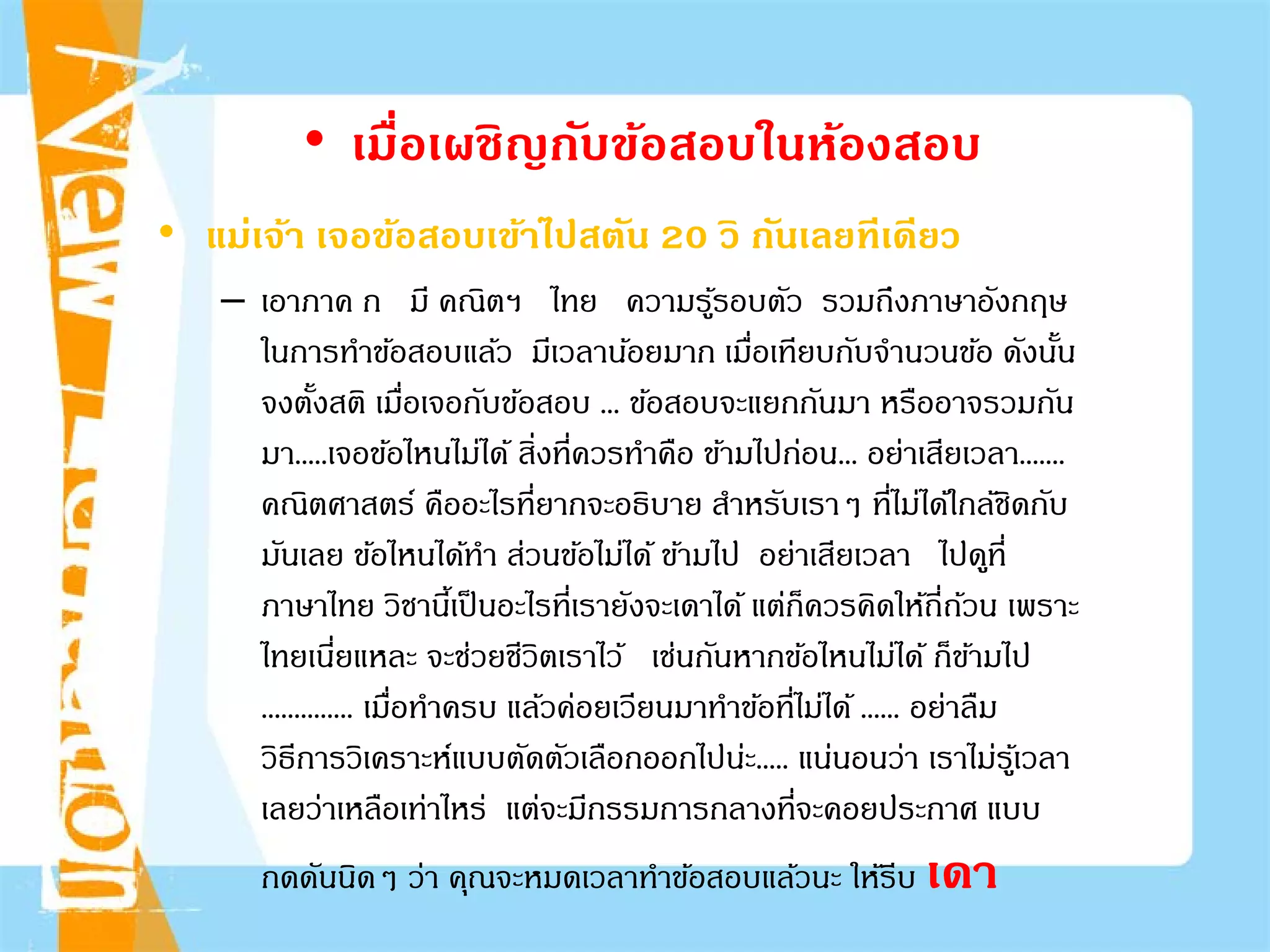 • เมื่อเผชิญกับข้อสอบในห้องสอบ
• แม่เจ้า เจอข้อสอบเข้าไปสตัน 20 วิ กันเลยทีเดียว
– เอาภาค ก มี คณิตฯ ไทย ความรู้รอบตัว รวมถึงภาษาอังกฤษ
ในการทําข้อสอบแล้ว มีเวลาน้อยมาก เมื่อเทียบกับจํานวนข้อ ดังนั้น
จงตั้งสติ เมื่อเจอกับข้อสอบ ... ข้อสอบจะแยกกันมา หรืออาจรวมกัน
มา.....เจอข้อไหนไม่ได้ สิ่งที่ควรทําคือ ข้ามไปก่อน... อย่าเสียเวลา.......
คณิตศาสตร์ คืออะไรที่ยากจะอธิบาย สําหรับเราๆ ที่ไม่ได้ใกล้ชิดกับ
มันเลย ข้อไหนได้ทํา ส่วนข้อไม่ได้ ข้ามไป อย่าเสียเวลา ไปดูที่
ภาษาไทย วิชานี้เป็นอะไรที่เรายังจะเดาได้ แต่ก็ควรคิดให้ถี่ถ้วน เพราะ
ไทยเนี่ยแหละ จะช่วยชีวิตเราไว้ เช่นกันหากข้อไหนไม่ได้ ก็ข้ามไป
.............. เมื่อทําครบ แล้วค่อยเวียนมาทําข้อที่ไม่ได้ ...... อย่าลืม
วิธีการวิเคราะห์แบบตัดตัวเลือกออกไปน่ะ..... แน่นอนว่า เราไม่รู้เวลา
เลยว่าเหลือเท่าไหร่ แต่จะมีกรรมการกลางที่จะคอยประกาศ แบบ
กดดันนิดๆ ว่า คุณจะหมดเวลาทําข้อสอบแล้วนะ ให้รีบ เดา
 