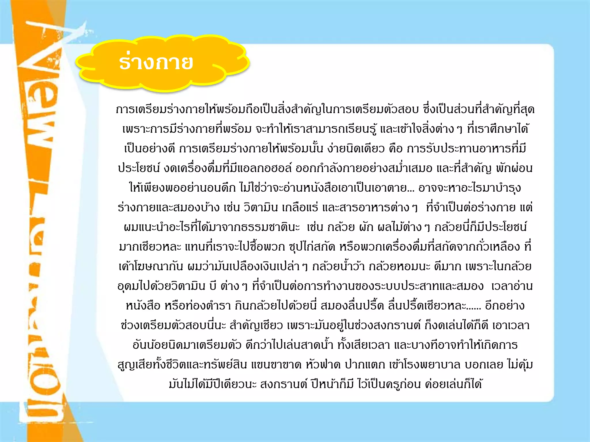 ร่างกาย
การเตรียมร่างกายให้พร้อมถือเป็นสิ่งสําคัญในการเตรียมตัวสอบ ซึ่งเป็นส่วนที่สําคัญที่สุด
เพราะการมีร่างกายที่พร้อม จะทําให้เราสามารถเรียนรู้ และเข้าใจสิ่งต่างๆ ที่เราศึกษาได้
เป็นอย่างดี การเตรียมร่างกายให้พร้อมนั้น ง่ายนิดเดียว คือ การรับประทานอาหารที่มี
ประโยชน์ งดเครื่องดื่มที่มีแอลกอฮอล์ ออกกําลังกายอย่างสมํ่าเสมอ และที่สําคัญ พักผ่อน
ให้เพียงพออย่านอนดึก ไม่ใช่ว่าจะอ่านหนังสือเอาเป็นเอาตาย... อาจจะหาอะไรมาบํารุง
ร่างกายและสมองบ้าง เช่น วิตามิน เกลือแร่ และสารอาหารต่างๆ ที่จําเป็นต่อร่างกาย แต่
ผมแนะนําอะไรที่ได้มาจากธรรมชาตินะ เช่น กล้วย ผัก ผลไม้ต่างๆ กล้วยนี่ก็มีประโยชน์
มากเชียวหละ แทนที่เราจะไปซื้อพวก ซุปไก่สกัด หรือพวกเครื่องดื่มที่สกัดจากถั่วเหลือง ที่
เค้าโฆษณากัน ผมว่ามันเปลืองเงินเปล่าๆ กล้วยนํ้าว้า กล้วยหอมนะ ดีมาก เพราะในกล้วย
อุดมไปด้วยวิตามิน บี ต่างๆ ที่จําเป็นต่อการทํางานของระบบประสาทและสมอง เวลาอ่าน
หนังสือ หรือท่องตํารา กินกล้วยไปด้วยนี่ สมองลื่นปรื้ด ลื่นปรื้ดเชียวหละ...... อีกอย่าง
ช่วงเตรียมตัวสอบนี่นะ สําคัญเชียว เพราะมันอยู่ในช่วงสงกรานต์ ก็งดเล่นได้ก็ดี เอาเวลา
อันน้อยนิดมาเตรียมตัว ดีกว่าไปเล่นสาดนํ้า ทั้งเสียเวลา และบางทีอาจทําให้เกิดการ
สูญเสียทั้งชีวิตและทรัพย์สิน แขนขาขาด หัวฟาด ปากแตก เข้าโรงพยาบาล บอกเลย ไม่คุ้ม
มันไม่ได้มีปีเดียวนะ สงกรานต์ ปีหน้าก็มี ไว้เป็นครูก่อน ค่อยเล่นก็ได้
 