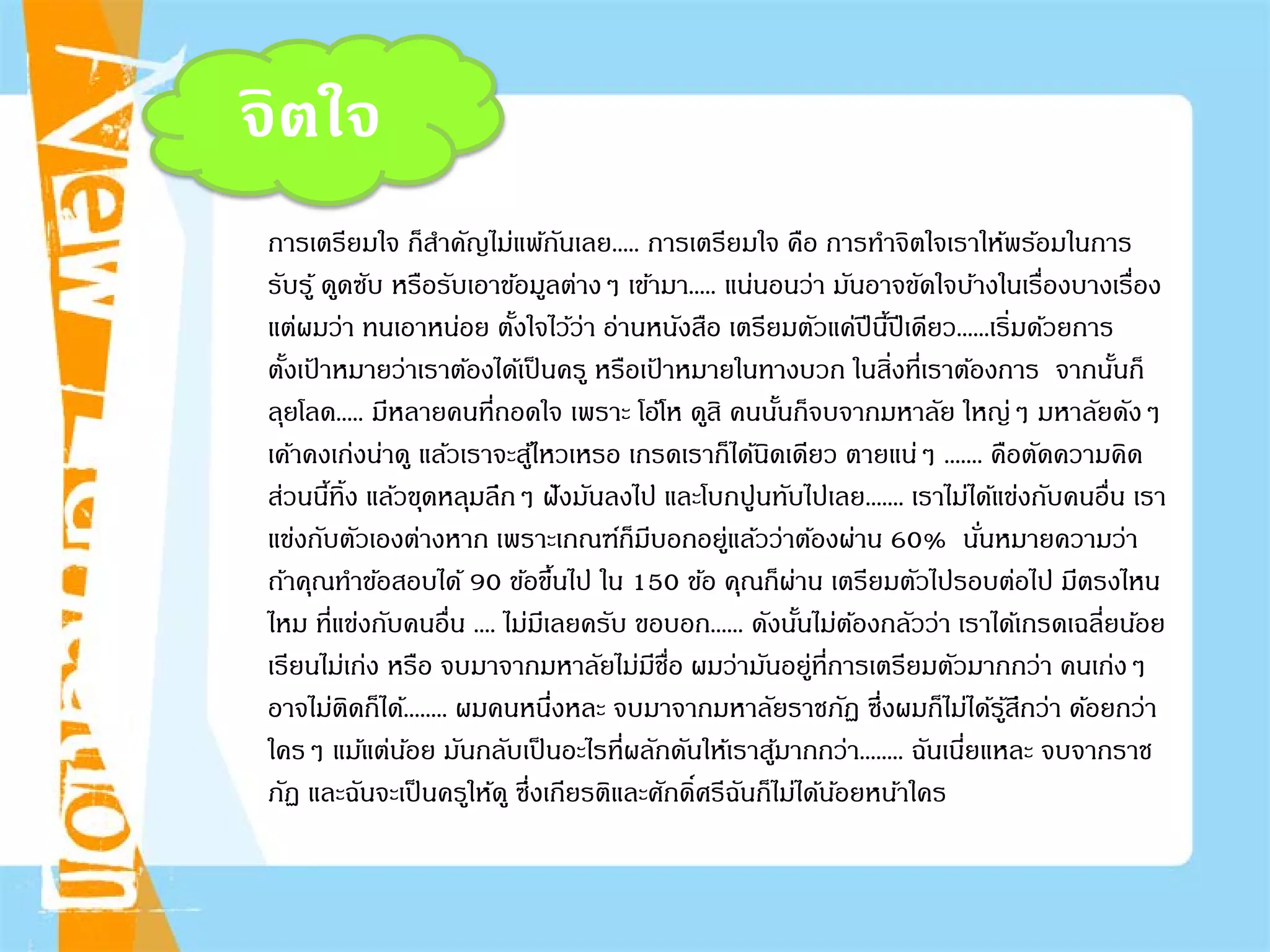 จิตใจ
การเตรียมใจ ก็สําคัญไม่แพ้กันเลย..... การเตรียมใจ คือ การทําจิตใจเราให้พร้อมในการ
รับรู้ ดูดซับ หรือรับเอาข้อมูลต่างๆ เข้ามา..... แน่นอนว่า มันอาจขัดใจบ้างในเรื่องบางเรื่อง
แต่ผมว่า ทนเอาหน่อย ตั้งใจไว้ว่า อ่านหนังสือ เตรียมตัวแค่ปีนี้ปีเดียว......เริ่มด้วยการ
ตั้งเป้ าหมายว่าเราต้องได้เป็นครู หรือเป้ าหมายในทางบวก ในสิ่งที่เราต้องการ จากนั้นก็
ลุยโลด..... มีหลายคนที่ถอดใจ เพราะ โอ้โห ดูสิ คนนั้นก็จบจากมหาลัย ใหญ่ๆ มหาลัยดังๆ
เค้าคงเก่งน่าดู แล้วเราจะสู้ไหวเหรอ เกรดเราก็ได้นิดเดียว ตายแน่ๆ ....... คือตัดความคิด
ส่วนนี้ทิ้ง แล้วขุดหลุมลึกๆ ฝังมันลงไป และโบกปูนทับไปเลย....... เราไม่ได้แข่งกับคนอื่น เรา
แข่งกับตัวเองต่างหาก เพราะเกณฑ์ก็มีบอกอยู่แล้วว่าต้องผ่าน 60% นั่นหมายความว่า
ถ้าคุณทําข้อสอบได้ 90 ข้อขึ้นไป ใน 150 ข้อ คุณก็ผ่าน เตรียมตัวไปรอบต่อไป มีตรงไหน
ไหม ที่แข่งกับคนอื่น .... ไม่มีเลยครับ ขอบอก...... ดังนั้นไม่ต้องกลัวว่า เราได้เกรดเฉลี่ยน้อย
เรียนไม่เก่ง หรือ จบมาจากมหาลัยไม่มีชื่อ ผมว่ามันอยู่ที่การเตรียมตัวมากกว่า คนเก่งๆ
อาจไม่ติดก็ได้........ ผมคนหนึ่งหละ จบมาจากมหาลัยราชภัฏ ซึ่งผมก็ไม่ได้รู้สึกว่า ด้อยกว่า
ใครๆ แม้แต่น้อย มันกลับเป็นอะไรที่ผลักดันให้เราสู้มากกว่า........ ฉันเนี่ยแหละ จบจากราช
ภัฏ และฉันจะเป็นครูให้ดู ซึ่งเกียรติและศักดิ์ศรีฉันก็ไม่ได้น้อยหน้าใคร
 