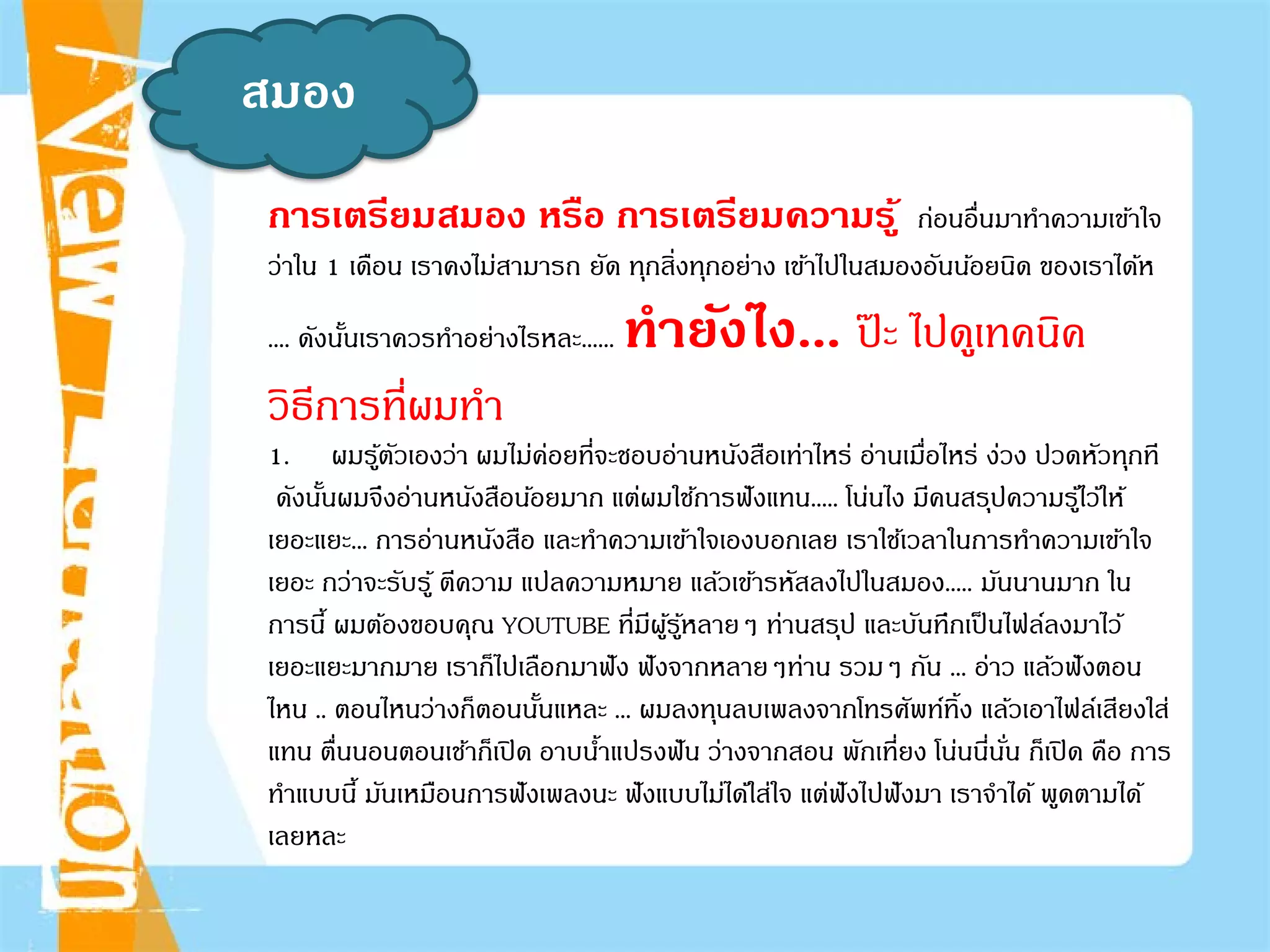 สมอง
การเตรียมสมอง หรือ การเตรียมความรู้ ก่อนอื่นมาทําความเข้าใจ
ว่าใน 1 เดือน เราคงไม่สามารถ ยัด ทุกสิ่งทุกอย่าง เข้าไปในสมองอันน้อยนิด ของเราได้ห
.... ดังนั้นเราควรทําอย่างไรหละ...... ทํายังไง... ป๊ ะ ไปดูเทคนิค
วิธีการที่ผมทํา
1. ผมรู้ตัวเองว่า ผมไม่ค่อยที่จะชอบอ่านหนังสือเท่าไหร่ อ่านเมื่อไหร่ ง่วง ปวดหัวทุกที
ดังนั้นผมจึงอ่านหนังสือน้อยมาก แต่ผมใช้การฟังแทน..... โน่นไง มีคนสรุปความรู้ไว้ให้
เยอะแยะ... การอ่านหนังสือ และทําความเข้าใจเองบอกเลย เราใช้เวลาในการทําความเข้าใจ
เยอะ กว่าจะรับรู้ ตีความ แปลความหมาย แล้วเข้ารหัสลงไปในสมอง..... มันนานมาก ใน
การนี้ ผมต้องขอบคุณ YOUTUBE ที่มีผู้รู้หลายๆ ท่านสรุป และบันทึกเป็นไฟล์ลงมาไว้
เยอะแยะมากมาย เราก็ไปเลือกมาฟัง ฟังจากหลายๆท่าน รวมๆ กัน ... อ่าว แล้วฟังตอน
ไหน .. ตอนไหนว่างก็ตอนนั้นแหละ ... ผมลงทุนลบเพลงจากโทรศัพท์ทิ้ง แล้วเอาไฟล์เสียงใส่
แทน ตื่นนอนตอนเช้าก็เปิด อาบนํ้าแปรงฟัน ว่างจากสอน พักเที่ยง โน่นนี่นั่น ก็เปิด คือ การ
ทําแบบนี้ มันเหมือนการฟังเพลงนะ ฟังแบบไม่ได้ใส่ใจ แต่ฟังไปฟังมา เราจําได้ พูดตามได้
เลยหละ
 