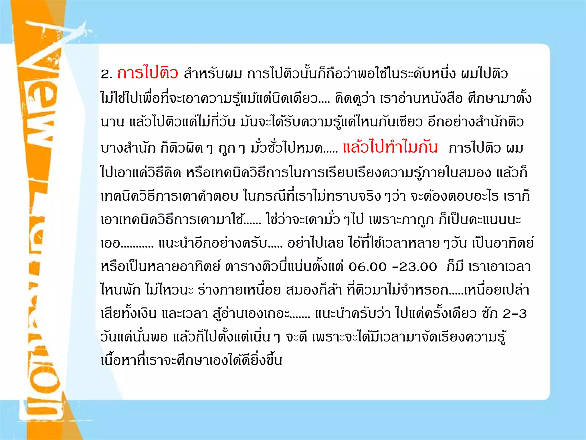 2. การไปติว สําหรับผม การไปติวนั้นก็ถือว่าพอใช้ในระดับหนึ่ง ผมไปติว
ไม่ใช่ไปเพื่อที่จะเอาความรู้แม้แต่นิดเดียว.... คิดดูว่า เราอ่านหนังสือ ศึกษามาตั้ง
นาน แล้วไปติวแค่ไม่กี่วัน มันจะได้รับความรู้แค่ไหนกันเชียว อีกอย่างสํานักติว
บางสํานัก ก็ติวผิดๆ ถูกๆ มั่วซั่วไปหมด..... แล้วไปทําไมกัน การไปติว ผม
ไปเอาแค่วิธีคิด หรือเทคนิควิธีการในการเรียบเรียงความรู้ภายในสมอง แล้วก็
เทคนิควิธีการเดาคําตอบ ในกรณีที่เราไม่ทราบจริงๆว่า จะต้องตอบอะไร เราก็
เอาเทคนิควิธีการเดามาใช้...... ใช่ว่าจะเดามั่วๆไป เพราะกาถูก ก็เป็นคะแนนนะ
เออ........... แนะนําอีกอย่างครับ..... อย่าไปเลย ไอ้ที่ใช้เวลาหลายๆวัน เป็นอาทิตย์
หรือเป็นหลายอาทิตย์ ตารางติวนี่แน่นตั้งแต่ 06.00 -23.00 ก็มี เราเอาเวลา
ไหนพัก ไม่ไหวนะ ร่างกายเหนื่อย สมองก็ล้า ที่ติวมาไม่จําหรอก.....เหนื่อยเปล่า
เสียทั้งเงิน และเวลา สู้อ่านเองเถอะ....... แนะนําครับว่า ไปแค่ครั้งเดียว ซัก 2-3
วันแค่นั่นพอ แล้วก็ไปตั้งแต่เนิ่นๆ จะดี เพราะจะได้มีเวลามาจัดเรียงความรู้
เนื้อหาที่เราจะศึกษาเองได้ดียิ่งขึ้น
 