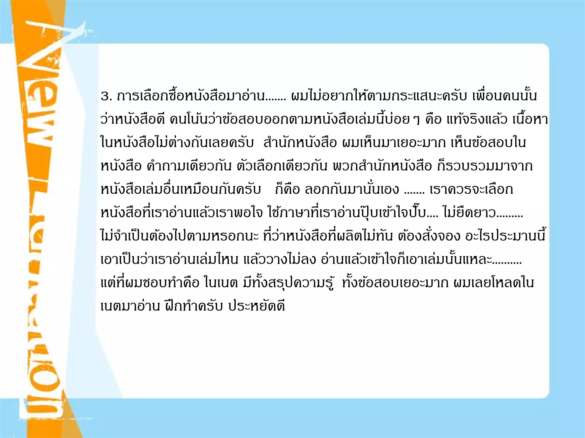 3. การเลือกซื้อหนังสือมาอ่าน....... ผมไม่อยากให้ตามกระแสนะครับ เพื่อนคนนั้น
ว่าหนังสือดี คนโน้นว่าข้อสอบออกตามหนังสือเล่มนี้บ่อยๆ คือ แท้จริงแล้ว เนื้อหา
ในหนังสือไม่ต่างกันเลยครับ สํานักหนังสือ ผมเห็นมาเยอะมาก เห็นข้อสอบใน
หนังสือ คําถามเดียวกัน ตัวเลือกเดียวกัน พวกสํานักหนังสือ ก็รวบรวมมาจาก
หนังสือเล่มอื่นเหมือนกันครับ ก็คือ ลอกกันมานั่นเอง ....... เราควรจะเลือก
หนังสือที่เราอ่านแล้วเราพอใจ ใช้ภาษาที่เราอ่านปุ๊ บเข้าใจปั๊บ.... ไม่ยืดยาว.........
ไม่จําเป็นต้องไปตามหรอกนะ ที่ว่าหนังสือที่ผลิตไม่ทัน ต้องสั่งจอง อะไรประมานนี้
เอาเป็นว่าเราอ่านเล่มไหน แล้ววางไม่ลง อ่านแล้วเข้าใจก็เอาเล่มนั้นแหละ..........
แต่ที่ผมชอบทําคือ ในเนต มีทั้งสรุปความรู้ ทั้งข้อสอบเยอะมาก ผมเลยโหลดใน
เนตมาอ่าน ฝึกทําครับ ประหยัดดี
 