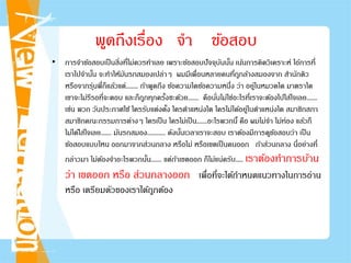 พูดถึงเรื่อง จํา ข้อสอบ
• การจําข้อสอบเป็นสิ่งที่ไม่ควรทําเลย เพราะข้อสอบปัจจุบันนั้น เน้นการคิดวิเคราะห์ ไอ้การที่
เราไปจํานั้น จะทําให้มันรกสมองเปล่าๆ ผมมีเพื่อนหลายคนที่ถูกล้างสมองจาก สํานักติว
หรือจากรุ่นพี่ก็แล้วแต่........ ถ้าพูดถึง ข้อความใดข้อความหนึ่ง ว่า อยู่ในหมวดใด มาตราใด
เขาจะไม่รีรอที่จะตอบ และก็ถูกทุกครั้งซะด้วย....... คือนั่นไม่ใช่อะไรที่เราจะต้องไปใส่ใจเลย.......
เช่น พวก วันประกาศใช้ ใครรับแต่งตั้ง ใครตําแหน่งใด ใครไม่ได้อยู่ในตําแหน่งใด สมาชิกสภา
สมาชิกคณะกรรมการต่างๆ ใครเป็น ใครไม่เป็น.......อะไรพวกนี้ คือ ผมไม่จํา ไม่ท่อง แล้วก็
ไม่ได้ใส่ใจเลย....... มันรกสมอง............ ดังนั้นเวลาเราจะสอบ เราต้องมีการดูข้อสอบว่า เป็น
ข้อสอบแบบไหน ออกมาจากส่วนกลาง หรือไม่ หรือเขตเป็นคนออก ถ้าส่วนกลาง นี่อย่างที่
กล่าวมา ไม่ต้องจําอะไรพวกนั้น....... แต่ถ้าเขตออก ก็ไม่แน่ครับ..... เราต้องทําการบ้าน
ว่า เขตออก หรือ ส่วนกลางออก เพื่อที่จะได้กําหนดแนวทางในการอ่าน
หรือ เตรียมตัวของเราได้ถูกต้อง
 