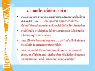 อ่านแค่ไหนที่เรียกว่าอ่าน
• บางคนอ่านมามาก อ่านมาเยอะ แต่ไม่สามารถจับใจความจากเรื่องที่อ่าน
ได้ มันก็ไม่ใช่การอ่าน......... ก่อนคุณอ่าน คุณมีคําถามในหัว...
เมื่อไหร่ที่อ่านแล้วตอบคําถามตัวเองได้ นั่นถึงเรียกว่าการอ่าน
• อ่านให้ได้เนื้อ อ่านให้รู้เรื่อง ไม่ใช่อ่านตามกระแส ไม่ใช่อ่านเพื่อ
จะให้คนอื่นดูว่าเราอ่านจริงๆ
• ทุกคนมีขีดจํากัดของแต่ละคนเอง....... จงก้าวข้ามขีดจํากัดของ
ตัวเองให้ได้ โดยทําตามเป้ าหมายที่ตั้งไว้
• อย่าเอาตัวเองไปเปรียบเทียบกับคนอื่น เพราะเวลาในการทํา
ข้อสอบ เราก็ไม่รู้หรอกว่า สิ่งที่เขาอ่าน หรือสิ่งที่เราอ่านจะเจอ
ในข้อสอบหรือไม่ ดังนั้นไม่ต้องกลัว หรือกังวลใจใดๆ
 