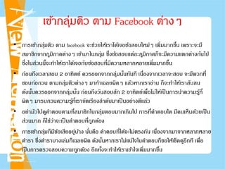 • การเข้ากลุ่มติว ตาม facebook จะช่วยให้เราได้เจอข้อสอบใหม่ๆ เพิ่มมากขึ้น เพราะจะมี
สมาชิกจากภูมิภาคต่างๆ เข้ามาในกลุ่ม ซึ่งข้อสอบแต่ละภูมิภาคก็จะมีความแตกต่างกันไป
ซึ่งในส่วนนี้จะทําให้เราได้เจอกับข้อสอบที่มีความหลากหลายเพิ่มมากขึ้น
• ก่อนถึงเวลาสอบ 2 อาทิตย์ ควรออกจากกลุ่มนั้นทันที เนื่องจากเวลาจะสอบ จะมีพวกที่
ชอบก่อกวน ตามกลุ่มติวต่างๆ มาทําเฉลยผิดๆ แล้วหากเราอ่าน ก็จะทําให้เราสับสน
ดังนั้นควรออกจากกลุ่มนั้น ก่อนถึงวันสอบสัก 2 อาทิตย์เพื่อไม่ให้เป็นการนําความรู้ที่
ผิดๆ มารบกวนความรู้ที่เราจัดเรียงลําดับมาเป็นอย่างดีแล้ว
• อย่ามัวไปดูคําตอบตามที่สมาชิกในกลุ่มตอบมากเกินไป การที่คําตอบใด มีคนเห็นด้วยเป็น
ส่วนมาก ก็ใช่ว่าจะเป็นคําตอบที่ถูกต้อง
• การเข้ากลุ่มก็มีข้อเสียอยู่บ้าง นั่นคือ คําตอบที่ได้จะไม่ตรงกัน เนื่องจากมาจากหลากหลาย
ตํารา ซึ่งตําราบางเล่มก็เฉลยผิด ดังนั้นหากเราไม่แน่ใจในคําตอบก็ขอให้เช็คดูอีกที เพื่อ
เป็นการตรวจสอบความถูกต้อง อีกทั้งจะทําให้เราเข้าใจเพิ่มมากขึ้น
เข้ากลุ่มติว ตาม Facebook ต่างๆ
 