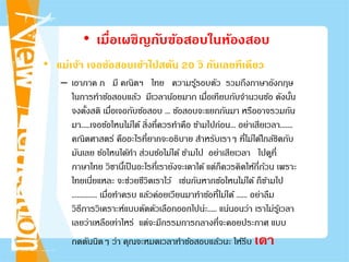 • เมื่อเผชิญกับข้อสอบในห้องสอบ
• แม่เจ้า เจอข้อสอบเข้าไปสตัน 20 วิ กันเลยทีเดียว
– เอาภาค ก มี คณิตฯ ไทย ความรู้รอบตัว รวมถึงภาษาอังกฤษ
ในการทําข้อสอบแล้ว มีเวลาน้อยมาก เมื่อเทียบกับจํานวนข้อ ดังนั้น
จงตั้งสติ เมื่อเจอกับข้อสอบ ... ข้อสอบจะแยกกันมา หรืออาจรวมกัน
มา.....เจอข้อไหนไม่ได้ สิ่งที่ควรทําคือ ข้ามไปก่อน... อย่าเสียเวลา.......
คณิตศาสตร์ คืออะไรที่ยากจะอธิบาย สําหรับเราๆ ที่ไม่ได้ใกล้ชิดกับ
มันเลย ข้อไหนได้ทํา ส่วนข้อไม่ได้ ข้ามไป อย่าเสียเวลา ไปดูที่
ภาษาไทย วิชานี้เป็นอะไรที่เรายังจะเดาได้ แต่ก็ควรคิดให้ถี่ถ้วน เพราะ
ไทยเนี่ยแหละ จะช่วยชีวิตเราไว้ เช่นกันหากข้อไหนไม่ได้ ก็ข้ามไป
.............. เมื่อทําครบ แล้วค่อยเวียนมาทําข้อที่ไม่ได้ ...... อย่าลืม
วิธีการวิเคราะห์แบบตัดตัวเลือกออกไปน่ะ..... แน่นอนว่า เราไม่รู้เวลา
เลยว่าเหลือเท่าไหร่ แต่จะมีกรรมการกลางที่จะคอยประกาศ แบบ
กดดันนิดๆ ว่า คุณจะหมดเวลาทําข้อสอบแล้วนะ ให้รีบ เดา
 
