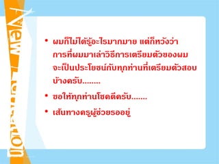 • ผมก็ไม่ได้รู้อะไรมากมาย แต่ก็หวังว่า
การที่ผมมาเล่าวิธีการเตรียมตัวของผม
จะเป็ นประโยชน์กับทุกท่านที่เตรียมตัวสอบ
บ้างครับ........
• ขอให้ทุกท่านโชคดีครับ.......
• เส้นทางครูผู้ช่วยรออยู่
 