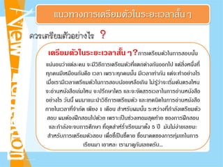 แนวทางการเตรียมตัวในระยะเวลาสั้นๆ
ควรเตรียมตัวอยางไร ?
เตรียมตัวในระยะเวลาสั้นๆ?การเตรียมตัวในการสอบนั้น
แน่นอนว่าแต่ละคน จะมีวิธีการเตรียมตัวที่แตกต่างกันออกไป แต่สิ่งหนึ่งที่
ทุกคนมีเหมือนกันคือ เวลา เพราะทุกคนนั้น มีเวลาเท่ากัน แต่จะทําอย่างไร
เมื่อเรามีเวลาเตรียมตัวในการสอบน้อยเหลือเกิน ไม่รู้ว่าจะเริ่มต้นตรงไหน
จะอ่านหนังสือเล่มไหน จะปรึกษาใคร และจะจัดสรรเวลาในการอ่านหนังสือ
อย่างไร วันนี้ ผมมาแนะนําวิธีการเตรียมตัว และเทคนิคในการอ่านหนังสือ
ภายในเวลาที่จํากัด เพียง 1 เดือน สําหรับผมนั้น ระหว่างที่กําลังเตรียมตัว
สอบ ผมต้องฝึกสอนไปด้วย เพราะเป็นช่วงเทอมสุดท้าย ของการฝึกสอน
และกําลังจะจบการศึกษา ที่อุตส่าห์รํ่าเรียนมาตั้ง 5 ปี มันไม่ง่ายเลยนะ
สําหรับการเตรียมตัวสอบ เพื่อชี้เป็นชี้ตาย ชี้อนาคตของการทุ่มเทในการ
เรียนมา เอาหละ เรามาดูกันเลยครับ...
 