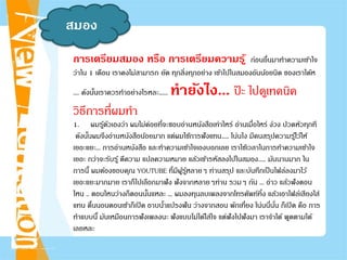 สมอง
การเตรียมสมอง หรือ การเตรียมความรู้ ก่อนอื่นมาทําความเข้าใจ
ว่าใน 1 เดือน เราคงไม่สามารถ ยัด ทุกสิ่งทุกอย่าง เข้าไปในสมองอันน้อยนิด ของเราได้ห
.... ดังนั้นเราควรทําอย่างไรหละ...... ทํายังไง... ป๊ ะ ไปดูเทคนิค
วิธีการที่ผมทํา
1. ผมรู้ตัวเองว่า ผมไม่ค่อยที่จะชอบอ่านหนังสือเท่าไหร่ อ่านเมื่อไหร่ ง่วง ปวดหัวทุกที
ดังนั้นผมจึงอ่านหนังสือน้อยมาก แต่ผมใช้การฟังแทน..... โน่นไง มีคนสรุปความรู้ไว้ให้
เยอะแยะ... การอ่านหนังสือ และทําความเข้าใจเองบอกเลย เราใช้เวลาในการทําความเข้าใจ
เยอะ กว่าจะรับรู้ ตีความ แปลความหมาย แล้วเข้ารหัสลงไปในสมอง..... มันนานมาก ใน
การนี้ ผมต้องขอบคุณ YOUTUBE ที่มีผู้รู้หลายๆ ท่านสรุป และบันทึกเป็นไฟล์ลงมาไว้
เยอะแยะมากมาย เราก็ไปเลือกมาฟัง ฟังจากหลายๆท่าน รวมๆ กัน ... อ่าว แล้วฟังตอน
ไหน .. ตอนไหนว่างก็ตอนนั้นแหละ ... ผมลงทุนลบเพลงจากโทรศัพท์ทิ้ง แล้วเอาไฟล์เสียงใส่
แทน ตื่นนอนตอนเช้าก็เปิด อาบนํ้าแปรงฟัน ว่างจากสอน พักเที่ยง โน่นนี่นั่น ก็เปิด คือ การ
ทําแบบนี้ มันเหมือนการฟังเพลงนะ ฟังแบบไม่ได้ใส่ใจ แต่ฟังไปฟังมา เราจําได้ พูดตามได้
เลยหละ
 