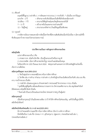 วิชาการศึกษา .................. Rin…Ksr หน้า 3
11. เพียเจต์
มนุษย์มีพื้นฐาน 2 อย่างคือ 1. การจัดและการรวบรวม 2. การปรับตัว * เน้นเรื่อง เชาว์ปัญญา
แรกเกิด – 2 ปี = เด็กสามารถจับต้องได้และเป็นสิ่งที่เด็กต้องลงมือกระทา
18 เดือน – 7 ปี = สามารถใช้สัญลักษณ์แทนวัตถุสิ่งของรอบตัวได้
7 – 11 ปี = สร้างภาพในใจและสามารถนาเสนอได้
12 – วัยผู้ใหญ่ = สามารถบอกสิ่งต่างๆ ถึงแม้ข้อมูลมีไม่เพียงพอ
12. บรูเนอร์
การจัดการเรียนการสอนควรมีการจัดเนื้อหาวิชาที่มีความสัมพันธ์ต่อเนื่องกันไปเรื่อย ๆ มีความลึกซึ้ง
ซับซ้อนและกว้างขวางออกไปตามประสบการณ์
********************************************
ประวัติความเป็นมา หลักสูตรการศึกษาของไทย
สมัยสุโขทัย
แบ่งการศึกษาออกเป็น 2 คือ
1. สายฆราวาส เน้นด้านวิชาชีพ เรียนรู้ในครอบครัวหรือจากญาติ
2. สายบรรพชิต เน้นการศึกษาพระไตรปิฎก พระเจ้าแผ่นดินสนับสนุน
ในปีมหาศักราช 1205 ปีมะแม (พ.ศ.1826) พ่อขุนรามคาแหงมหาราช ได้ประดิษฐ์อักษรไทยขึ้น
เรียกว่า ลายสือไทย
สมัยกรุงศรีอยุธยา พ.ศ.1893-2310
1. วัดเป็นศูนย์กลาง พระสงฆ์มีบทบาทในการจัดการศึกษา
2. วิชาชีพ เช่น การทานา ทาสวน การช่างต่าง ๆ สาหรับผู้ชายก็จะเน้นศิลปะป้องกันตัว เช่น มวย ฟัน
ดาบ กระบี่กระบอง เป็นต้น
3. ราชสานัก เน้นสอนกฎหมาย อักษรศาสตร์ ราชประเพณี วิชาปกครอง การรบ เป็นต้น
* ยุคที่เฟื่องฟูที่สุดคือ สมัยสมเด็จพระนารายมหาราช เกิดวรรณคดีมากมาย เช่น สมุทโฆษคาฉันท์
ลิลิตพระลอ อนิรุทธิ์คาฉันท์ เป็นต้น
* จินดามณี เป็นแบบเรียนเล่มแรกของไทย (พระมหาราชครู เป็นผู้แต่ง)
สมัยกรุงธนบุรี
เนื่องด้วยกรุงธนบุรี เป็นเมืองหลวงเพียง 15 ปี ทาให้การศึกษาไม่ค่อยเจริญ แต่ก็เป็นพื้นฐานให้กับ
สมัยรัตนโกสินทร์
สมัยรัตนโกสินทร์ตอนต้น (ร.1-ร.4) พ.ศ.2325-2411
มีการกาหนดหลักการและวิธีการในการจัดการศึกษา เรียกว่า มาติกาการศึกษา
มีหนังสือเรียน 5 เล่ม คือ ประถม ก กา ,สุบินทกุมาร, ปฐมมาลา, ประถมจินดามณี เล่ม 1,
ประถมจินดามณีเล่ม 2
 