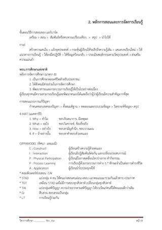 วิชาการศึกษา .................. Rin…Ksr หน้า 8
2. หลักการสอนและการจัดการเรียนรู้
ขั้นตอนวิธีการสอนของ แอร์บาร์ต
เตรียม > สอน > สัมพันธ์หรือทบทวนเปรียบเทียบ > สรุป > นาไปใช้
กาเย่
สร้างความสนใจ > แจ้งจุดประสงค์ > กระตุ้นผู้เรียนให้ระลึกถึงความรู้เดิม > เสนอบทเรียนใหม่ > ให้
แนวทางการเรียนรู้ > ให้ลงมือปฏิบัติ > ให้ข้อมูลป้อนกลับ > ประเมินพฤติกรรมตามวัตถุประสงค์ > ส่งเสริม
ความแม่นยา
พรบ.การศึกษาแห่งชาติ
หลักการจัดการศึกษา (มาตรา 8)
1. เป็นการศึกษาตลอดชีวิตสาหรับประชาชน
2. ให้สังคมมีส่วนร่วมในการจัดการศึกษา
3. พัฒนาสาระและกระบวนการเรียนรู้ให้เป็นไปอย่างต่อเนื่อง
ผู้เรียนทุกคนมีความสามารถเรียนรู้และพัฒนาตนเองได้และถือว่าผู้ว่าผู้เรียนมีความสาคัญมากที่สุด
การสอนแบบการแก้ปัญหา
กาหนดขอบเขตของปัญหา > ตั้งสมมติฐาน > ทดลองและรวบรวมข้อมูล > วิเคราะห์ข้อมูล> สรุป
4 MAT (แมคคาร์ธี)
1. Why = ทาไม ชอบจินตนาการ, มีเหตุผล
2. What = อะไร ชอบวิเคราะห์, ข้อเท็จจริง
3. How = อย่างไร ชอบสามัญสานึก, ชอบวางแผน
4. If = ถ้าอย่างนั้น ชอบหาคาตอบด้วยตนเอง
CIPPAMODEL (ทิศนา แขมมณี)
C : Construct ผู้เรียนสร้างความรู้ด้วยตนเอง
I : Interaction ผู้เรียนมีปฏิสัมพันธ์ต่อกัน แลกเปลี่ยนประสบการณ์
P : Physical Participation ผู้เรียนมีโอกาสเคลื่อนไหวร่างกาย ทากิจกรรม
P : Process Learning การเรียนรู้ด้วยกระบวนการต่าง ๆ * ทักษะจาเป็นต่อการดารงชีวิต
A : Application ผู้เรียนนาไปประยุกต์ใช้
* คอมพิวเตอร์ช่วยสอน CAI
* STAD แบ่งกลุ่ม 4 คน ให้คนเก่งสอนคนอ่อน>สอบ>เอาคะแนนมารวมกันแล้วหาร>ประกาศ
* TGT เหมือน STAD แต่ไม่มีการสอบทุกสัปดาห์ เปลี่ยนกลุ่มทุกสัปดาห์
* TAI แบ่งกลุ่มสติปัญญา ความง่ายยากตามสติปัญญา ให้รางวัลแก่คนที่ได้คะแนนดีกว่าเดิม
* GI สืบสวน สอบสวนเป็นกลุ่ม
* LT การเรียนรู้ร่วมกัน
 